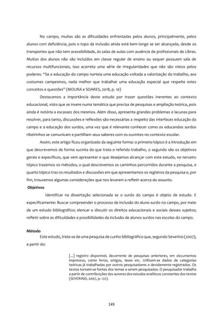 149
No campo, muitas são as dificuldades enfrentadas pelos alunos, principalmente, pelos
alunos com deficiência, pois o topo da inclusão ainda está bem longe se ser alcançada, desde os
transportes que não tem acessibilidade, às salas de aulas com ausência de profissionais de Libras.
Muitos dos alunos não são incluídos em classe regular de ensino ou sequer possuem sala de
recursos multifuncionais, isso acarreta uma série de irregularidades que não são vistos pelos
poderes. “Se a educação do campo norteia uma educação voltada a valorização do trabalho, aos
costumes campesinos, nada melhor que trabalhar uma educação especial que respeite estes
conceitos e questões” (MOURA e SOARES, 2018, p. 10)
Destacamos a importância deste estudo por trazer questões inerentes ao contexto
educacional, visto que se insere numa temática que precisa de pesquisas e ampliação teórica, pois
ainda é notória a escassez dos mesmos. Além disso, apresenta grandes problemas e lacunas para
resolver, para tanto, discussões e reflexões são necessárias a respeito das interfaces educação do
campo e a educação dos surdos, uma vez que é relevante conhecer como os educandos surdos
ribeirinhos se comunicam e partilham seus saberes com os ouvintes no contexto escolar.
Assim, este artigo ficou organizado da seguinte forma: o primeiro tópico é a introdução em
que descrevemos de forma sucinta do que trata o referido trabalho, o segundo são os objetivos
gerais e específicos, que vem apresentar o que desejamos alcançar com este estudo, no terceiro
tópico trazemos os métodos, o qual descrevemos os caminhos percorridos durante a pesquisa, o
quarto tópico traz os resultados e discussões em que apresentamos os registros da pesquisa e, por
fim, trouxemos algumas considerações que nos levaram a refletir acerca do assunto.
Objetivos
Identificar na dissertação selecionada se o surdo do campo é objeto de estudo. E
especificamente: Buscar compreender o processo de inclusão do aluno surdo no campo, por meio
de um estudo bibliográfico; elencar e discutir os direitos educacionais e sociais desses sujeitos;
refletir sobre as dificuldades e possibilidades da inclusão de alunos surdos nas escolas do campo.
Método
Este estudo, trata-se de uma pesquisa de cunho bibliográfico que, segundo Severino (2007),
a partir do:
[...] registro disponível, decorrente de pesquisas anteriores, em documentos
impressos, como livros, artigos, teses etc. Utilizam-se dados de categorias
teóricas já trabalhadas por outros pesquisadores e devidamente registrados. Os
textos tornam-se fontes dos temas a serem pesquisados. O pesquisador trabalha
a partir de contribuições dos autores dos estudos analíticos constantes dos textos
(SEVERINO, 2007, p. 122).
 