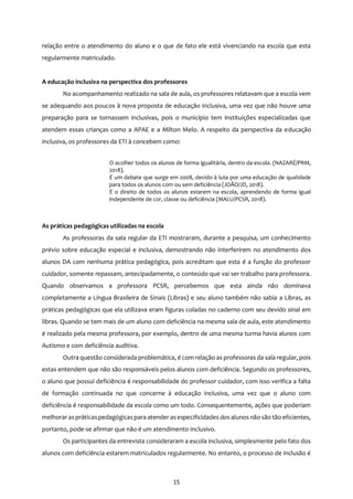 15
relação entre o atendimento do aluno e o que de fato ele está vivenciando na escola que esta
regularmente matriculado.
A educação inclusiva na perspectiva dos professores
No acompanhamento realizado na sala de aula, os professores relatavam que a escola vem
se adequando aos poucos à nova proposta de educação inclusiva, uma vez que não houve uma
preparação para se tornassem inclusivas, pois o município tem instituições especializadas que
atendem essas crianças como a APAE e a Milton Melo. A respeito da perspectiva da educação
inclusiva, os professores da ETI à concebem como:
O acolher todos os alunos de forma igualitária, dentro da escola. (NAZARÉ/PRM,
2018).
É um debate que surge em 2008, devido à luta por uma educação de qualidade
para todos os alunos com ou sem deficiência (JOÃO/JD, 2018).
É o direito de todos os alunos estarem na escola, aprendendo de forma igual
independente de cor, classe ou deficiência (MALU/PCSR, 2018).
As práticas pedagógicas utilizadas na escola
As professoras da sala regular da ETI mostraram, durante a pesquisa, um conhecimento
prévio sobre educação especial e inclusiva, demostrando não interferirem no atendimento dos
alunos DA com nenhuma prática pedagógica, pois acreditam que esta é a função do professor
cuidador, somente repassam, antecipadamente, o conteúdo que vai ser trabalho para professora.
Quando observamos a professora PCSR, percebemos que esta ainda não dominava
completamente a Língua Brasileira de Sinais (Libras) e seu aluno também não sabia a Libras, as
práticas pedagógicas que ela utilizava eram figuras coladas no caderno com seu devido sinal em
libras. Quando se tem mais de um aluno com deficiência na mesma sala de aula, este atendimento
é realizado pela mesma professora, por exemplo, dentro de uma mesma turma havia alunos com
Autismo e com deficiência auditiva.
Outra questão considerada problemática, é com relação as professoras da sala regular, pois
estas entendem que não são responsáveis pelos alunos com deficiência. Segundo os professores,
o aluno que possui deficiência é responsabilidade do professor cuidador, com isso verifica a falta
de formação continuada no que concerne à educação inclusiva, uma vez que o aluno com
deficiência é responsabilidade da escola como um todo. Consequentemente, ações que poderiam
melhorar aspráticaspedagógicaspara atender asespecificidades dos alunos não são tão eficientes,
portanto, pode-se afirmar que não é um atendimento inclusivo.
Os participantes da entrevista consideraram a escola inclusiva, simplesmente pelo fato dos
alunos com deficiência estarem matriculados regularmente. No entanto, o processo de inclusão é
 