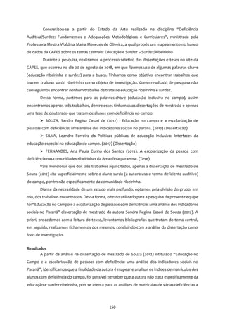 150
Concretizou-se a partir do Estado da Arte realizado na disciplina “Deficiência
Auditiva/Surdez: Fundamentos e Adequações Metodológicas e Curriculares”, ministrada pela
Professora Mestra Waldma Maíra Menezes de Oliveira, a qual propôs um mapeamento no banco
de dados da CAPES sobre os temas centrais: Educação e Surdez – Surdez/Ribeirinho.
Durante a pesquisa, realizamos o processo seletivo das dissertações e teses no site da
CAPES, que ocorreu no dia 20 de agosto de 2018, em que fizemos uso de algumas palavras-chave
(educação ribeirinha e surdez) para a busca. Tínhamos como objetivo encontrar trabalhos que
trazem o aluno surdo ribeirinho como objeto de investigação. Como resultado de pesquisa não
conseguimos encontrar nenhum trabalho de tratasse educação ribeirinha e surdez.
Dessa forma, partimos para as palavras-chave (educação inclusiva no campo), assim
encontramos apenas três trabalhos, dentre esses tinham duas dissertações de mestrado e apenas
uma tese de doutorado que tratam de alunos com deficiência no campo:
 SOUZA, Sandra Regina Casari de (2012) - Educação no campo e a escolarização de
pessoas com deficiência: uma análise dos indicadores sociais no paraná. (2012) (Dissertação)
 SILVA, Leandro Ferreira da Políticas públicas de educação inclusiva: Interfaces da
educação especial na educação do campo. (2017) (Dissertação)
 FERNANDES, Ana Paula Cunha dos Santos (2015). A escolarização da pessoa com
deficiência nas comunidades ribeirinhas da Amazônia paraense. (Tese)
Vale mencionar que dos três trabalhos aqui citados, apenas a dissertação de mestrado de
Souza (2012) cita superficialmente sobre o aluno surdo (a autora usa o termo deficiente auditivo)
do campo, porém não especificamente da comunidade ribeirinha.
Diante da necessidade de um estudo mais profundo, optamos pela divisão do grupo, em
trio, dos trabalhos encontrados. Dessa forma, o texto utilizado para a pesquisa da presente equipe
foi “Educação no Campo e a escolarização de pessoas com deficiência: uma análise dos indicadores
sociais no Paraná” dissertação de mestrado da autora Sandra Regina Casari de Souza (2012). A
priori, procedemos com a leitura do texto, levantamos bibliografias que tratam do tema central,
em seguida, realizamos fichamentos dos mesmos, concluindo com a análise da dissertação como
foco de investigação.
Resultados
A partir da análise na dissertação de mestrado de Souza (2012) intitulado “Educação no
Campo e a escolarização de pessoas com deficiência: uma análise dos indicadores sociais no
Paraná”, identificamos que a finalidade da autora é mapear e analisar os índices de matrículas dos
alunos com deficiência do campo, foi possível perceber que a autora não trata especificamente da
educação e surdez ribeirinha, pois se atenta para as análises de matrículas de várias deficiências a
 