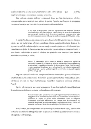 152
escolas em péssimas condições de funcionamentos entre outros fatores que contribui
negativamente para o panorama da educação campesina.
Essa visão de educação pode ser reorganizada desde que haja planejamentos coletivos
entre os órgãos governamentais e os sujeitos do campo. Parcerias que favoreça às pessoas do
campo uma educação que lhes reconheçam enquanto sujeitos de direitos.
A luta é de vê-la concebida como um instrumento que possibilite formação
continuada, com reflexões conjuntas e a efetivação de um projeto pedagógico
que contemple todos os níveis de ensino respeitando o campo como lugar
constitutivo da cultura e identidade próprias desse espaço. (SOUZA, 2012, p. 35).
A ressignificação do processo de ensino-aprendizagem, também, comtempla uma classe de
sujeitos que por muito tempo sofreram exclusão do sistema educacional brasileiro. O acesso das
pessoas com deficiência à educação formal era negado e, nos dias atuais, com reivindicações, lutas
conquistaram o direito de frequentar escola, no entanto, esse atendimento requer melhorias e,
sem dúvida, a efetivação de políticas públicas que possibilite aos mesmos o seu acesso e
permanência na educação formal.
Embora o atendimento que o direito a educação implique no ingresso e
permanência na escola de todos os públicos independente de sua localidade,
grupo cultural e condição social dados do último Censo Escolar (BRASIL, 2009),
revelamque aindahá muitoa se fazer, pois do total de matriculados no país 14,88%
está na área rural e apenas 1,02% corresponde as matriculas da educação especial
(SOUZA 2012, p. 41)
Segunda a pesquisa em estudo, esse percentual é mais ainda restrito quando evidenciamos
a matrícula dos alunos surdos na zona do campo. É quase insignificante, haja vista que Souza (2012)
retrata que em 2009 não houve matrícula dessa modalidade na zona do campo do Estado de
Paraná.
Porém, vale mencionarque a autora, no decorrer de sua dissertação, afirma que há carência
de estudos que se dedicam a pesquisar a educação especial no campo:
A escassez de estudos que abranja a educação especial nocampo caracteriza uma
negligência e um desinteresse do Estado e das Universidades em relação a esta
população e a todos os grupos sociais minoritários, como os indígenas,
quilombolas, ribeirinhos, extrativistas etc. Denota assim a conformação das
pesquisas acadêmicas ao modelo econômico vigente que prioriza e investe nas
pesquisas conforme a demanda mercadológica. (SOUZA, 2012, p. 47)
Neste sentido, a autora percebe o esquecimento que Caiado e Melleti (2001), identificaram
ao fazer o levantamento bibliográfico sobre as pesquisas científicas que abordam a interface da
Educação Especial no campo.
 