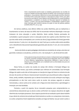 153
Feito o levantamento dentre todos os trabalhos apresentados nas reuniões do
Grupo de Trabalho da Educação Especial da ANPED, não encontramos nenhuma
produção. [...] anunciamos o silêncio em 20 anos de produção científica referente
à interface entre a Educação Especial e a educação do campo. Porém, para além
de anunciar esse silêncio, nosso objetivo será problematizá-lo e quiçá sensibilizar
pesquisadores a ampliarem os estudos em Educação Especial na realidade do
campo [...]. Assim, com suas particularidades e complexidades, revelam-se duas
áreas marcadas pelo histórico descaso de ações na área de políticas públicas
(CAIADO; MELETTI, 2011, p. 94).
Em termos analíticos, esse silêncio reflete nos surdos ribeirinhos, pois ao realizarmos o
levantamento no banco de teses da CAPES não foi encontrado nenhuma dissertação e tese que
tratassem do tema educação e surdez ribeirinha. Neste sentido, ficamos permeados de
curiosidades a querer pesquisar como é a educação escolar dos sujeitos surdos ribeirinhos? Será
que eles estão sendo contemplados com o ensino da Libras (Língua Brasileira de Sinais) garantido
através decreto nº 5.626, de 22 de dezembro de 2005? Será que os surdos estão sendo atendidos
com o Atendimento Educacional Especializado garantido pelo decreto nº 7.611, de 17 de novembro
de 2011?
Acerca do direito ao apoio pedagógico destinado aos estudantes do campo, este deve ser
garantido a todos/as os estudantes, conforme o Art. 7 da resolução nº 2, de 28 de abril de 2008:
A Educação do Campo deverá oferecer sempre o indispensável apoio pedagógico
aos alunos, incluindo condições infraestruturas adequadas, bem como materiais
e livros didáticos, equipamentos, laboratórios, biblioteca e áreas de lazer e
desporto, em conformidade com a realidade local e as diversidades dos povos do
campo. (BRASIL, 2008)
Dessa forma, os surdos nas escolas do campo têm direitos à formação bilíngue nas
localidades onde moram, cujo ensino contemple suas vivências em comunidade. Essa formação
bilíngue do sujeito surdo não se limita apenas na inserção da Língua de Sinais no contexto da sala
de aula. De acordo com Moura e Soares (2014) é necessário que o/a professor/a saiba a Língua de
Sinais, sendo, também, importante que os demais funcionários da escola conheçam essa língua,
principalmente se não tiver outro aluno surdo na escola. Isto porque, segundo os autores
mencionados, o aluno surdo ao ter contato com a língua de sinais desenvolve a aprendizagem e
interação com mais facilidade.
Portanto, a partir do exposto, faz-se necessário pesquisas para compreendermos as
características educacionais que os alunos surdos confrontam nos espaços educativos da região
ribeirinha dos municípios paraenses. Outro aspecto possível de seranalisado a partir deste trabalho
é que, diante do contexto de exclusão que historicamente os surdos e os camponeses vivenciaram,
os surdos campesinos foram duplamente excluídos ao longo da história. Isso por serem surdos e
 
