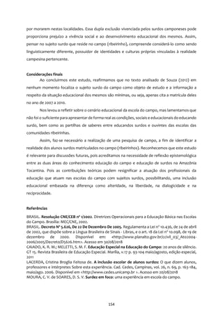154
por morarem nestas localidades. Essa dupla exclusão vivenciada pelos surdos camponeses pode
proporciona prejuízo a vivência social e ao desenvolvimento educacional dos mesmos. Assim,
pensar no sujeito surdo que reside no campo (ribeirinho), compreende considerá-lo como sendo
linguisticamente diferente, possuidor de identidades e culturas próprias vinculadas à realidade
campesina pertencente.
Considerações finais
Ao concluirmos este estudo, reafirmamos que no texto analisado de Souza (2012) em
nenhum momento focaliza o sujeito surdo do campo como objeto de estudo e a informação a
respeito da situação educacional dos mesmos são mínimas, ou seja, apenas cita a matrícula deles
no ano de 2007 a 2010.
Nos levou a refletir sobre o cenário educacional da escola do campo, mas lamentamos que
não foi o suficiente para apresentar de forma real as condições, sociais e educacionais do educando
surdo, bem como as partilhas de saberes entre educandos surdos e ouvintes das escolas das
comunidades ribeirinhas.
Assim, faz-se necessário a realização de uma pesquisa de campo, a fim de identificar a
realidade dos alunos surdos matriculados no campo (ribeirinhos). Reconhecemos que este estudo
é relevante para discussões futuras, pois acreditamos na necessidade de reflexão epistemológica
entre as duas áreas do conhecimento educação do campo e educação de surdos na Amazônia
Tocantina. Pois as contribuições teóricas podem resignificar a atuação dos profissionais da
educação que atuam nas escolas do campo com sujeitos surdos, possibilitando, uma inclusão
educacional embasada na diferença como alteridade, na liberdade, na dialogicidade e na
reciprocidade.
Referências
BRASIL. Resolução CNE/CEB nº 1/2002. Diretrizes Operacionais para a Educação Básica nas Escolas
do Campo. Brasília: MEC/CNE, 2002.
BRASIL. Decreto Nº 5.626, De 22 De Dezembro De 2005. Regulamenta a Lei no
10.436, de 24 de abril
de 2002, que dispõe sobre a Língua Brasileira de Sinais - Libras, e o art. 18 da Lei no
10.098, de 19 de
dezembro de 2000. Disponível em: <http://www.planalto.gov.br/ccivil_03/_Ato2004-
2006/2005/Decreto/D5626.htm>. Acesso em 30/08/2018
CAIADO, K. R. M.; MELETTI, S. M. F. Educação Especial na Educação do Campo: 20 anos de silêncio.
GT 15. Revista Brasileira de Educação Especial. Marília, v.17 p. 93-104 maio/agosto, edição especial,
2011
LACERDA, Cristina Broglia Feitosa de. A inclusão escolar de alunos surdos: O que dizem alunos,
professores e intérpretes Sobre esta experiência. Cad. Cedes, Campinas, vol. 26, n. 69, p. 163-184,
maio/ago. 2006. Disponível em <http://www.cedes.unicamp.br >. Acesso em 20/08/2018
MOURA, C. V. de SOARES, D. S. V. Surdez em foco: uma experiência em escola do campo.
 