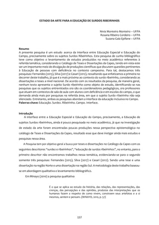 157
ESTADO DA ARTE PARA A EDUCAÇÃO DE SURDOS RIBEIRINHOS
Nivia Monteiro Monteiro – UFPA
Rosana Ribeiro Cordeiro – UFPA
Suzana Gaia Epifane – UFPA
Resumo
A presente pesquisa é um estudo acerca da interface entre Educação Especial e Educação do
Campo, precisamente sobre os sujeitos Surdos Ribeirinhos. Esta pesquisa de cunho bibliográfico
teve como objetivo o levantamento de estudos produzidos no meio acadêmico referentes à
referida temática, considerando o Catálogo de Teses e Dissertações da Capes, tendo em vista este
ser um importante meio de divulgação de produçõescientíficas que discutem questões pertinentes
à Educação de pessoas com deficiência no contexto campesino. Para tal, destacamos três
pesquisas: Fernandes (2015), Silva (2017) e Casari (2012), ressaltando que enfatizamos a primeira no
decorrer deste trabalho, já que é a mais próxima ao contexto do surdo ribeirinho, considerando as
dissertações e teses a nível nacional. De acordo com os resultados da pesquisa, de maneira geral,
nenhum texto apresenta o sujeito Surdo ribeirinho como objeto de estudo, identificando-se nas
pesquisas que os sujeitos entrevistados ora são os coordenadores pedagógicos, ora professores
que atuam em contextos de sala de aula com alunos com deficiência e em escolas do campo, o que
demanda ainda mais por pesquisas na referida área, em que o sujeito Surdo ribeirinho não seja
silenciado. Entretanto, ambas as pesquisas abordam a interface da educação inclusiva no Campo.
Palavras-chave: Educação. Surdez. Ribeirinho. Campo. Interface.
Introdução
A interface entre a Educação Especial e Educação do Campo, precisamente, a Educação de
sujeitos Surdos ribeirinhos, ainda é pouco pesquisada no meio acadêmico, já que na investigação
de estado da arte foram encontradas poucas produções nessa perspectiva epistemológica no
catálogo de Teses e Dissertações da Capes, resultado esse que deve instigar ainda mais estudos e
pesquisas nessa área.
A Pesquisa tem por objetivo geral a busca por teses e dissertações no Catálogo da Capes com os
seguintes descritores “surdez e ribeirinhos”, “educação de surdos ribeirinhos”, no entanto, para o
primeiro descritor não encontramos trabalhos nessa temática, evidenciando-se para o segundo
somente três pesquisas: Fernandes (2015), Silva (2017) e Casari (2012). Sendo uma tese e uma
dissertação na região Norte e uma dissertação na região Sul. A metodologia deste trabalho baseou-
se em abordagem qualitativa e levantamento bibliográfico.
Em Minayo (2010) a pesquisa qualitativa
É o que se aplica ao estudo da história, das relações, das representações, das
crenças, das percepções e das opiniões, produtos das interpretações que os
humanos fazem a respeito de como vivem, constroem seus artefatos e a si
mesmos, sentem e pensam. (MINAYO, 2010, p. 57)
 