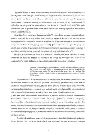 158
Segundo Gil (2007, p. 44) os exemplos mais característicos de pesquisa bibliográfica são sobre
investigações sobre ideologias ou aquelas que se propõem à análise das diversas posições acerca
de um problema. Dessa forma, falaremos adiante, brevemente, dos enfoques das pesquisas
encontradas, ressaltamos no decorrer deste texto a tese de doutorado de Fernandes (2015),
defendida no programa de pós-graduação em Educação Especial (PGEES/UFSCAR), pela
similaridade com as questões orientadoras desta pesquisa que investiga o processo educativo de
alunos Surdos ribeirinhos.
Casari (2012) traz como tema da sua dissertação “A educação no campo e a escolarização de
pessoas com deficiência: uma análise dos indicadores sociais do Paraná”, em que teve como
finalidade mapear e analisar os índices de matrícula dos alunos com deficiência que residem no
campo no estado do Paraná, pois, para a autora “[...] manter fora ou à margem das pesquisas
científicas a condição de alunos com deficiência especificamente aqueles que residem no campo é
reproduzir o conformismo e optar pela manutenção de uma tradição excludente”.
Silva (2017) aborda em sua dissertação intitulada “Políticas públicas de educação inclusiva:
interfaces da educação especial na educação do campo no município de Conceição do
Araguaia/PA” a relação da Educação Especial na Educação do Campo com o intuito de
Fomentar o debate da construção de Políticas públicas que considerem o direito
das pessoas com deficiência, e subsidiem propostas para a produção do
conhecimento da região Sul da Amazônia Paraense sobre a realidade das
condições de vida dos estudantes com deficiência que vivem e estudamno campo
(SILVA, 2017).
Fernandes (2015) destaca em sua tese “A escolarização da pessoa com deficiência nas
comunidades ribeirinhas da Amazônia paraense”, ressaltando que enfatizamos esta tese de
doutorado no decorrer desta pesquisa, já que é a mais próxima ao contexto do Surdo ribeirinho,
considerando as dissertações e teses ao nível nacional, tendo em vista que até o momento não há
outras produções que envolvam a temática dessa tese, sendo dessa forma ineditista.
A tese tem como procedimentos metodológicos o enfoque histórico dialético, levantamento
bibliográfico, entrevistas semiestruturada, observação (diário de campo e fotografia),
levantamento e análise documental, indicadores socioeducacionais e sistematização e análise dos
dados. O estudo foi realizado em cinco escolas e duas unidades pedagógicas localizadas em quatro
ilhas de Belém: Caratateua, Cotijuba, Combu, Mosqueiro. Participaram como sujeitos da pesquisa
04 coordenadores pedagógicos, 04 professoras de sala de recursos multifuncional e 05 professores
de classe comum.
A codificação das ilhas se apresenta da seguinte maneira: Cód. E-Ca, ilha: Caratateua, Escola:
Escola Bosque; Cód. E1-M, E2-M, E3-M e E4-M, ilha: Mosqueiro, Escolas: Ana Barreau, Remígio
 