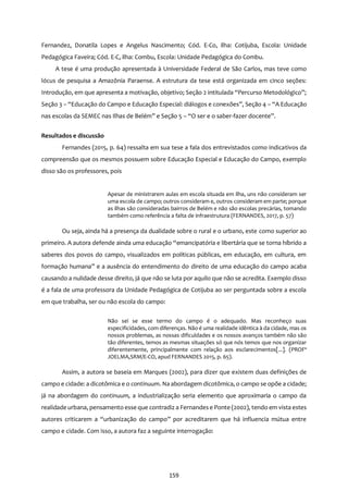 159
Fernandez, Donatila Lopes e Angelus Nascimento; Cód. E-Co, ilha: Cotijuba, Escola: Unidade
Pedagógica Faveira; Cód. E-C, ilha: Combu, Escola: Unidade Pedagógica do Combu.
A tese é uma produção apresentada à Universidade Federal de São Carlos, mas teve como
lócus de pesquisa a Amazônia Paraense. A estrutura da tese está organizada em cinco seções:
Introdução, em que apresenta a motivação, objetivo; Seção 2 intitulada “Percurso Metodológico”;
Seção 3 – “Educação do Campo e Educação Especial: diálogos e conexões”, Seção 4 – “A Educação
nas escolas da SEMEC nas Ilhas de Belém” e Seção 5 – “O ser e o saber-fazer docente”.
Resultados e discussão
Fernandes (2015, p. 64) ressalta em sua tese a fala dos entrevistados como indicativos da
compreensão que os mesmos possuem sobre Educação Especial e Educação do Campo, exemplo
disso são os professores, pois
Apesar de ministrarem aulas em escola situada em ilha, uns não consideram ser
uma escola de campo; outros consideram e, outros consideram em parte; porque
as ilhas são consideradas bairros de Belém e não são escolas precárias, tomando
também como referência a falta de infraestrutura (FERNANDES, 2017, p. 57)
Ou seja, ainda há a presença da dualidade sobre o rural e o urbano, este como superior ao
primeiro. A autora defende ainda uma educação “emancipatória e libertária que se torna híbrido a
saberes dos povos do campo, visualizados em políticas públicas, em educação, em cultura, em
formação humana” e a ausência do entendimento do direito de uma educação do campo acaba
causando a nulidade desse direito, já que não se luta por aquilo que não se acredita. Exemplo disso
é a fala de uma professora da Unidade Pedagógica de Cotijuba ao ser perguntada sobre a escola
em que trabalha, ser ou não escola do campo:
Não sei se esse termo do campo é o adequado. Mas reconheço suas
especificidades, com diferenças. Não é uma realidade idêntica à da cidade, mas os
nossos problemas, as nossas dificuldades e os nossos avanços também não são
tão diferentes, temos as mesmas situações só que nós temos que nos organizar
diferentemente, principalmente com relação aos esclarecimentos[...]. (PROFª
JOELMA,SRM/E-CO, apud FERNANDES 2015, p. 65).
Assim, a autora se baseia em Marques (2002), para dizer que existem duas definições de
campo e cidade: a dicotômica e o continuum. Na abordagem dicotômica, o campo se opõe a cidade;
já na abordagem do continuum, a industrialização seria elemento que aproximaria o campo da
realidade urbana, pensamento esse que contradiz a Fernandese Ponte (2002), tendo em vista estes
autores criticarem a “urbanização do campo” por acreditarem que há influencia mútua entre
campo e cidade. Com isso, a autora faz a seguinte interrogação:
 