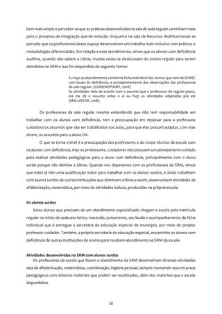 16
bem mais amplo e perceber-se que aspráticas desenvolvidas na sala de aula regular caminham mais
para o processo de integração que de inclusão. Enquanto na sala de Recursos Multifuncionais se
percebe que os profissionais desse espaço desenvolvem um trabalho mais inclusivo com práticas e
metodologias diferenciadas. Em relação a esse atendimento, vimos que os alunos com deficiência
auditiva, quando não sabem a Libras, muitas vezes se deslocavam do ensino regular para serem
atendidos na SRM e isso foi respondido da seguinte forma:
Eu faço os atendimentos conforme ficha individual dos alunos que vem da SEMEC
com laudo da deficiência, e acompanhamento das observações das professoras
da sala regular. (GERSON/PSRMT, 2018)
As atividades dele de acordo com o assunto que a professora do regular passa,
ela me dá o assunto antes e aí eu faço as atividades adaptadas pra ele
(MALU/PCSR, 2018).
Os professores da sala regular mesmo entendendo que não tem responsabilidade em
trabalhar com os alunos com deficiência, tem a preocupação em repassar para a professora
cuidadora os assuntos que vão ser trabalhados nas aulas, para que elas possam adaptar, com elas
dizem, os assuntos para o aluno DA.
O que se torna visível é a preocupação dos professores e do corpo técnico da escola com
os alunos com deficiência, mas os professores, cuidadores não possuem um planejamento voltado
para realizar atividades pedagógicas para o aluno com deficiência, principalmente com o aluno
surdo porque não domina a Libras. Quando nos deparamos com os profissionais da SRM, vimos
que estes já têm uma qualificação maior para trabalhar com os alunos surdos, e ainda trabalham
com alunos surdos de outras instituições que dominam a libras e assim, desenvolvem atividades de
alfabetização, matemática, por meio de atividades lúdicas, produzidas na própria escola.
Os alunos surdos
Estes alunos que precisam de um atendimento especializado chegam a escola pela matrícula
regular no início de cada ano letivo, trazendo, juntamente, seu laudo e acompanhamento da ficha
individual que é entregue a secretaria de educação especial do município, por meio do projeto
professor cuidador. Também, a própria secretaria de educação especial, encaminha os alunos com
deficiência de outras instituições de ensino para recebem atendimento na SRM da escola.
Atividades desenvolvidas na SRM com alunos surdos
Os professores da escola que fazem o atendimento da SRM desenvolvem diversas atividades
seja de alfabetização, matemática, coordenação, higiene pessoal, sempre montando seus recursos
pedagógicos com diversos materiais que podem ser reutilizados, além dos materiais que a escola
disponibiliza.
 
