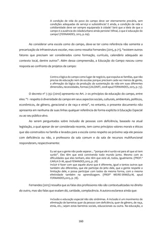 160
A condição de vida do povo do campo deve ser eternamente precária, sem
condições adequadas de serviço e subsistência? E ainda, a condição de vida e
cotidianidade deve ser sempre equiparada à cidade? Será que a ideia de que o
campo é a ausência de cidade/urbano ainda persiste? Afinal, o que é educação do
campo? (FERNANDES, 2015, p. 69).
Ao considerar uma escola como do campo, deve-se ter como referência não somente a
precarização da infraestrutura escolar, mas como ressalta Fernandes (2015, p.71), “existem outros
fatores que precisam ser considerados como formação, currículo, calendário adequado ao
contexto local, dentre outros”. Além dessa compreensão, a Educação do Campo nasceu como
resposta ao confronto de projetos de campo:
Contra a lógica do campo como lugar de negócio, que expulsa as famílias, que não
precisa de educação nem de escolas porque precisam cada vez menos de gente,
a afirmação da lógica da produção da sustentação da vida em suas diferentes
dimensões, necessidades, formas (CALDART, 2008 apud FERNANDES, 2015, p. 73).
O decreto nº 7.352 (2010) apresenta no Art. 2º os princípios da educação do campo, entre
eles: “I - respeito à diversidade do campo em seus aspectos sociais, culturais, ambientais, políticos,
econômicos, de gênero, geracional e de raça e etnia”, no entanto, o presente documento não
apresenta em nenhuma de suas linhas qualquer referência de forma explícita à Educação Especial
ou ao seu público-alvo.
Ao serem perguntados sobre inclusão de pessoas com deficiência, baseado na atual
legislação, a qual apesar de ser considerada recente, tem como princípios valores morais e éticos
que são construídos na família e levados para a escola como respeito ao próximo seja ele pessoa
com deficiência ou não, a professora da sala comum e da sala de recursos multifuncional
responderam, respectivamente:
Eu sei que a gente não pode separar... “porque ele é surdo vai para ali que só tem
surdo”. Eles têm que está convivendo todo mundo junto. Mesmo com as
dificuldades que eles tenham, eles têm que está ali, todos, igualmente. (PROF.ª
CARLA E1-M, apud FENANDES,2015, p. 78)
Incluir é fazer com que aquele aluno que é diferente, igual a tantos outros que
também são diferentes, que ele participe do jeito dele, que a gente respeite a
limitação dele, e possa participar com todos da mesma forma, com a mesma
efetividade também na aprendizagem. (PROFª MEIRE-SRM/E4-M, apud
FERNANDES,2015, p. 78).
Fernandes (2015) ressalta que as falas dos professores não são contextualizadas no direito
do outro, mas são falas que exalam dó, caridade, complacência. A autora esclarece ainda que:
Inclusão e educação especial não são sinônimas. A inclusão é um movimento de
eliminação de barreiras quer da pessoa com deficiência, quer de gênero, de raça,
etnia, etc.; sejam estas barreiras sociais, educacionais ou outra. Na educação, a
 