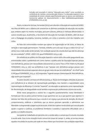 161
inclusão está associada à máxima “educação para todos” como acordado na
conferência de Jomtien, promovida pela Unesco. E a educação especial é uma
modalidade de ensino voltada especificamente para os alunos com deficiência,
transtornos globais do desenvolvimento e altas habilidades/superdotação.
(FERNANDES, 2015, p. 79).
Assim, no decorrer da tese, Fernandes(2015) vem abordar a Educação em escolas da SEMEC
nas Ilhas de Belém com o objetivo de caracterizar as distintas condições da educação nas escolas
que, embora sejam no mesmo município, possuem culturas, práticas e vivências diferenciadas. A
autora ressalta que, atualmente, a Secretaria de Educação do município de Belém, além de atuar
com a Pedagogia de projetos, funciona, também, em ciclos e somente a EJA não trabalha com
ciclos.
As falas dos entrevistados revelam que apesar da organização ser de ciclos, as ideias de
seriação e reprovação permanecem. “Seriada, trabalha com ciclo aqui só que a visão é CII (3ª e 4ª
série), masa visão acaba sendo seriada. Tem avaliação apesar de a escola dizerque não há cobrança
de uma avaliação”. (PROF. JOSÉ E-CO, apud FERNANDES 2015, p. 96).
Em referência ao público da Educação Especial a autora abriu discussão perguntando aos
entrevistados sobre a preferência em como chamar o público-alvo da Educação Especial: pessoa
com Deficiência, pessoa com necessidades educacionais ou outro? Para o Prof. Pedro E3-M (apud
FERNANDES 2015, p. 106) sua preferência é por “pessoa com deficiência porque pessoa com
necessidades educacionais especiais abre um grupo maior do que só a deficiência”. Já a Profª Carla
E1-M (apud FERNANDES, 2015, p. 107) respondeu “a gente sempre chama especial. Pela deficiência,
algo assim que é especial”.
A autora ressalta com base em Oliveira (2004, p. 183) as terminologias utilizadas às pessoas
com deficiência já se afastam da representação patológica, mas mantém a especialidade como
representação da diferença. E o termo “especial”, na educação se apresenta como representação
de discriminação, de desigualdade social sentida e expressa por professores e alunos da escola.
Ainda nessa perspectiva a autora faz o seguinte questionamento: nossa identidade é
formada por nós ou pelos outros? Somos o que queremos ser ou o que querem que sejamos? E
destaca nas falas dos professores que a escola é um espaço que precisa de atenção, de discutir
comportamento, violência e tolerância; que os alunos precisam aprender a administrar sua
liberdade e compreender o papel social da escola. A fala dos sujeitos revela ainda que a escola pode
ajudar a superar a carência, os problemas familiares e assédios; e apresenta dificuldade com a
gestão e o trabalho docente.
Isso pode ser trabalhado em parceria com a escola sede e o anexo que é a escola vinculada
à escola sede. Esta é uma situação muito comum em áreas do campo. E, ainda, as turmas anexas
aquelas vinculadas às escolas com sede em área urbana que funcionem nas condições específicas.
 