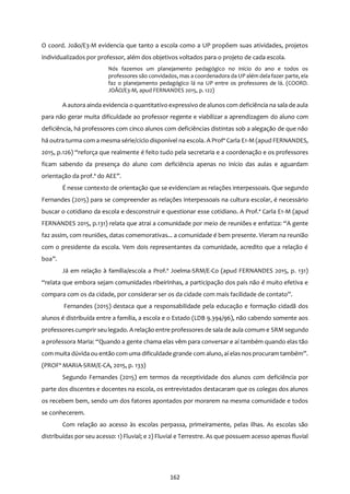 162
O coord. João/E3-M evidencia que tanto a escola como a UP propõem suas atividades, projetos
individualizados por professor, além dos objetivos voltados para o projeto de cada escola.
Nós fazemos um planejamento pedagógico no início do ano e todos os
professores são convidados, mas a coordenadora da UP além dela fazer parte, ela
faz o planejamento pedagógico lá na UP entre os professores de lá. (COORD.
JOÃO/E3-M, apud FERNANDES 2015, p. 122)
A autora ainda evidencia o quantitativo expressivo de alunos com deficiência na sala de aula
para não gerar muita dificuldade ao professor regente e viabilizar a aprendizagem do aluno com
deficiência, há professores com cinco alunos com deficiências distintas sob a alegação de que não
há outra turma com a mesma série/ciclo disponível na escola. A Profª Carla E1-M (apud FERNANDES,
2015, p.126) “reforça que realmente é feito tudo pela secretaria e a coordenação e os professores
ficam sabendo da presença do aluno com deficiência apenas no início das aulas e aguardam
orientação da prof.ª do AEE”.
É nesse contexto de orientação que se evidenciam as relações interpessoais. Que segundo
Fernandes (2015) para se compreender as relações interpessoais na cultura escolar, é necessário
buscar o cotidiano da escola e desconstruir e questionar esse cotidiano. A Prof.ª Carla E1-M (apud
FERNANDES 2015, p.131) relata que atrai a comunidade por meio de reuniões e enfatiza: “A gente
faz assim, com reuniões, datas comemorativas... a comunidade é bem presente. Vieram na reunião
com o presidente da escola. Vem dois representantes da comunidade, acredito que a relação é
boa”.
Já em relação à família/escola a Prof.ª Joelma-SRM/E-Co (apud FERNANDES 2015, p. 131)
“relata que embora sejam comunidades ribeirinhas, a participação dos pais não é muito efetiva e
compara com os da cidade, por considerar ser os da cidade com mais facilidade de contato”.
Fernandes (2015) destaca que a responsabilidade pela educação e formação cidadã dos
alunos é distribuída entre a família, a escola e o Estado (LDB 9.394/96), não cabendo somente aos
professores cumprir seu legado. A relação entre professores de sala de aula comum e SRM segundo
a professora Maria: “Quando a gente chama elas vêm para conversar e aí também quando elas tão
com muita dúvida ou então com uma dificuldade grande com aluno, aí elas nos procuram também”.
(PROFª MARIA-SRM/E-CA, 2015, p. 133)
Segundo Fernandes (2015) em termos da receptividade dos alunos com deficiência por
parte dos discentes e docentes na escola, os entrevistados destacaram que os colegas dos alunos
os recebem bem, sendo um dos fatores apontados por morarem na mesma comunidade e todos
se conhecerem.
Com relação ao acesso às escolas perpassa, primeiramente, pelas ilhas. As escolas são
distribuídas por seu acesso: 1) Fluvial; e 2) Fluvial e Terrestre. As que possuem acesso apenas fluvial
 