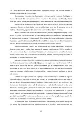 163
são: Combu e Cotijuba. Mosqueiro e Caratateua possuem acesso por vias fluvial e terrestre. O
deslocamento às ilhas não é tão acessível.
Como destaca Fernandes (2015) os sujeitos informam que há transporte fluvial para os
alunos próximos à ilha, assim como o ônibus peculiar da ilha. Sobre a acessibilidade, não há
adaptação para os alunos, principalmente para o aluno cadeirante ter acesso precisa ser carregado.
Em questão de infraestrutura, as escolas que se encontram nas ilhas são distantes entre si
e possuem algumas particularidades, como o prédio físico: umas são de alvenaria, outras de
madeira, outras mistas, algumas têm saneamento e outras não souberam informar.
Mesmo sendo todas as escolas da esfera municipal, não há uma padronização nas salas e
demais estruturas. Por um lado, é bem satisfatória esta condição porque permite que se aproxime
da realidade local; por outro, a estrutura pode deixar de atender às necessidades dos educandos.
Há, ainda, a superlotação na escola, dificultando a mobilidade dos alunos com deficiência e a área
livre não atende às necessidades da escola, necessitando utilizar outros espaços.
Em outro momento, a autora traz uma análise e uma ponderação sobre a atuação do
docente entre o saber e o saber-fazer nas salas de recursos multifuncionais (SRM) e em salas de
aula comum em que, através dos relatos feitos pelos entrevistados, ressalta-se as dificuldades em
ensinar aos educandos com e sem deficiência, como traz, também, o ensino participativo entre os
professores da sala de aula comum e SRM.
Assim, em meio aos elementos expostos, notamos que existem poucos educadores para o
atendimento educacional especializado (AEE) e pouco espaço para esse atendimento nas SRM, de
modo que os professores de sala comum aconselham que o acompanhamento feito pelas
professoras de SRM a eles sejam mais vezes na semana, existindo mais contato com os educandos,
mais recursos para o trabalho das professoras na SRM e mais profissionais auxiliando na sala de
aula comum.
Também em sua pesquisa a autora expõe que nas escolas de Cotijuba não há SEM, segundo
a secretaria de educação e que os alunos com “deficiência” (consideram alunos com deficiência os
que apresentam déficit de aprendizagem) estão em classe regular, porém, sem AEE/SRM, e que
alternam seu desempenho entre a sala de aula comum e a sala de informática. O contra turno
dificilmente acontece, pois, a professora atua em outras escolas da ilha e em ilhas próximas, a qual
revelou encaminhar seu trabalho com inquietação. Os docentes indicam situações de falta de
higiene e alunos com problemas comportamentais. Em Mosqueiro, há educando com deficiência
que não frequenta a SRM por ter acompanhamento na casa com fins terapêuticos, a reunião dos
professores da SRM é a cada dois meses, também com as famílias.
No começo das aulas, os professores vão primeiro para a formação em Belém, em seguida,
vão para a ilha em que conferem o planejamento anterior do aluno, seus progressos e não
 