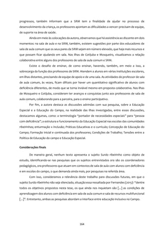 164
progressos, também informam que a SRM tem a finalidade de ajudar no processo de
desenvolvimento da criança, os professores apontam as dificuldades a vencer: precisam de equipe,
de suporte na área de saúde.
Ainda em meio às colocações da autora, observamos que há assistência ao discente em dois
momentos: na sala de aula e na SRM, também, existem sugestões por parte dos educadores de
sala de aula comum que os seus pares da SRM sejam em número elevado, que haja mais recursos e
que possam ficar ajudando em sala. Nas ilhas de Cotijuba e Mosqueiro, visualizamos a relação
colaborativa entre alguns dos professores de sala de aula comum e SRM.
Existe o desafio de ensinar, de como ensinar, havendo, também, em meio a isso, a
sobrecarga da função dos professores de SRM. Atendem a alunos em várias instituições escolares,
em ilhas distantes, precisando de equipe de apoio e de uma sala. As atividades do professor de sala
de aula comum, às vezes, ficam difíceis por haver um quantitativo significativo de alunos com
deficiência diferentes, de modo que se torna inviável mesmo em proposta colaborativa. Nas ilhas
de Mosqueiro e Cotijuba, consideram ter avanços e conquistas junto aos professores de sala de
aula comum, colaborando para a parceira, para o ensino participativo.
Por fim, a autora destaca as discussões advindas com sua pesquisa, sobre a Educação
Especial e a Educação do Campo, na realidade das ilhas investigadas, entre essas discussões,
destacamos algumas, como: a terminologia “portador de necessidades especiais” para “pessoa
com deficiência”; a estrutura e funcionamento da Educação Especial nas escolas das comunidades
ribeirinhas; enturmação x Inclusão; Práticas Educativas e o currículo; Concepção de Educação do
Campo; Formação inicial e continuada dos professores; Condições de Trabalho; Tensões entre a
Política de Educação do campo e Educação Especial.
Considerações finais
De maneira geral, nenhum texto apresenta o sujeito Surdo ribeirinho como objeto de
estudo, identificando-se nas pesquisas que os sujeitos entrevistados ora são os coordenadores
pedagógicos, ora professores que atuam em contextos de sala de aula com alunos com deficiência
e em escolas do campo, o que demanda ainda mais, por pesquisas na referida área.
Com isso, consideramos a relevância deste trabalho para discussões futuras, em que o
sujeito Surdo ribeirinho não seja silenciado, situação essa ressaltada por Fernandes (2015): “dentre
todos os objetivos propostos nesta tese, os que ainda nos inquietam são [...] as condições de
aprendizagem dos alunos com deficiência em sala de aula comum e sala de recursos multifuncional
[...]”. Entretanto, ambas as pesquisas abordam a interface entre educação inclusiva no Campo.
 
