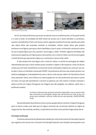 17
Figura 1 - Sala de Recurso Multifuncional Figura 2 - Sala de Recurso Multifuncional.
.
Fonte: Pesquisa de campo (2018). Fonte: Pesquisa de campo (2018).
Na ETI, tem dois professoresque atuam na sala de recursos multifuncionais, um fica pela manhã
e o outro à tarde. As atividades da SRM variam de acordo com o aluno atendido e o professor,
quando o atendimento é feito com alunos surdos, segundo a professora da sala, aqueles que ainda
não sabem libras são ensinados variando as atividades, utilizam dados feitos pela própria
professora com figuras, para que o aluno identifique o que é, assim, vai fazendo o sinal para o aluno
do que é aquela figura que caiu, quando o aluno jogou o dado. Também, algumas atividades são
impressasem papel A4 com figuras para o aluno pintar com o sinal em Libras e escrita em português
a inicial da letra que representa a figura ou o nome para o aluno surdo cobrir.
A sala sempre tem uma figura com o sinal em Libras e a escrita em português do objeto
representado para que o aluno sempre possa visualizar o objeto e não esquecer o sinal. Os alunos
surdos que vem fazer atendimento na escola de outras instituições é apenas um, este por sua vez,
já sabe a Libras e é atendido a tarde pelo PSRMT. Os professores afirmam que sempre pensam nas
práticas pedagógicas, antecipadamente, para o aluno surdo porque sabem da importância desse
aluno aprender Libras, mas verificou-se a preocupação em um dos professores dos alunos surdos
em fazer com que eles aprenderam a escrever as palavras, por este motivo é sempre colocado a
palavra escrita em Língua Portuguesa nas imagens que são pregadas nos objetos, sobre isso, a
professora explica:
Eu ensino a Libras pra eles, porque é a primeira Língua deles, mas eu ensino muito
eles escreverem em português, porque eles vão precisar pra tudo lá fora, em
provas para vestibular, concurso, então ele tem que aprender. (NAZETE/PSRM,
2018).
Nas ponderações da professora vemos a preocupação dela em ensinar a Língua Portuguesa
para os alunos surdos, pois sabe que em algum momento ele vai precisar dominar as regras da
Língua Escrita. Mas entende, também, a importância da Libras como primeira língua desse aluno.
Formação continuada
O sistema educacional de Abaetetuba trabalha por meio da Secretaria de Educação Especial
que organiza uma vez por ano o Encontro de Educação Especial. Essa situação é preocupante uma
 