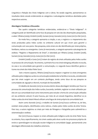 170
Linguística e Relação dos Sinais Indígenas com a Libras. Na sessão seguinte, apresentamos os
resultados deste estudo evidenciando as categorias e subcategorias temáticas abordadas pelos
respectivos autores.
Abordagens Temáticas e Discussões
Das quatro categorias temáticas evidenciadas, evidencia-se a “Sinais Indígenas”. A
categoria pode ser identificada como foco da pesquisa em seis das dez dissertações pesquisadas,
a saber: Vilhalva (2009), Giroletti (2008), Sumaio (2014), Azevedo (2015), Costa (2017) e Eler (2017).
De modo fera, a categoria apresenta a criação, o uso, o registro e o mapeamento dos
sinais produzidos pelos índios surdos no ambiente cultural em que vivem para garantir a
comunicação com seus pares. Nas pesquisas, estes sinais ora são identificados por sinais próprios,
familiares, nativos ou emergentes. Como já mencionado, a categoria apresenta subcategorias de
análises. “Registro e Mapeamento de Sinais”, é abordada por Vilhalva (2009), Giroletti (2008),
Sumaio (2014), Azevedo (2015), Costa (2017) e Eler (2017).
Giroletti (2008) e Costa (2017) tratam do registro de sinais utilizados pelos índios surdos
no processo de comunicação. No entanto, o primeiro foca nos sinais Kaingang utilizados na escola,
na casa e na comunidade para garantir a comunicação, e o segundo busca identificar gestos e
ícones nos sinais dos índios Paiter Suruí.
Sob o mesmo aspecto, Vilhalva (2009) buscou mapear e registrar os sinais emergentes
utilizadospelos indígenas surdos na comunicação estabelecida na família e na escola, considerando
que tais sinais surgem em um contexto plurilíngue, tendo como lócus da sua pesquisa as
comunidades de Jaguapiru e Bororó, município de Dourado/MS.
O trabalho de Azevedo (2015) se encaixa dentro dessa abordagem temática por focar no
processo de comunicação dos índios surdos, buscando, também, registrar os sinais utilizados por
eles em sua comunidade local como instrumento para estudar a forma de comunicação utilizadas
em seu ambiente cultural. O autor buscou, por meio de um estudo linguístico, identificar se os
índios surdos da etnia Sateré-Mawé utilizam uma língua de sinais própria da comunidade local.
Assim como Azevedo (2015), o trabalho de Sumaio (2014) busca confirmar se, de fato,
existiam sinais próprio, identificados como nativos, criados pelos índios surdos da etnia Terena.
Para isso, a autora registrou os sinais por meio de filmagens e fotografias para submetê-los a
sistematização e análises.
Eler (2017) buscou mapear os sinais utilizados pelo indígena surdo da etnia Paiter Suruí,
no entanto, foca, especificamente, nos sinais usados pelo aluno surdo nos processos próprios de
ensino e aprendizagem na educação escolar indígena na comunidade Gapgir, apresentando uma
abordagem diferenciada dos trabalhos anteriores.
 