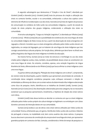 171
A segunda subcategoria que destacamos é “Criação e Uso de Sinais”, abordada por
Giroletti (2008) e Azevedo (2015). Giroletti (2008) trata do processo de criação e utilização dos
sinais no contexto familiar, escolar e na comunidade, enfatizando a cultura dos sujeitos como
elemento de influência na elaboração e uso dos sinais. Azevedo (2015) trata do registro do processo
de comunicação no cotidiano do índio surdo nas comunidades indígenas, a partir do estudo da
criação de sinais próprios dos grupos indígenas, evidenciando a utilização dos sinais na
comunidade.
A terceira subcategoria, “Língua ou Variação Linguística”, é abordada por Vilhalva (2009)
e Sumaio (2014). Vilhalva (2009) discute a possibilidade de existência de uma nova língua de sinais
na comunidade indígena de Mato Grosso do Sul, a partir da observação de sinais emergentes em
Jaguapiru e Bororó. Considera que os sinais emergentes utilizados pelos índios surdos devem ser
registrados, no campo da linguagem, por se tratarem de uma língua de sinais indígenas que traz
consigo características culturais próprias. Em função disso, defende que deve haver no Brasil uma
política linguística das línguas de sinais indígenas no âmbito da educação.
Da mesma forma, Sumaio (2014) ao tratar da estrutura e morfologia no uso dos sinais
criados pelos indígenas surdos, trata, também, da possibilidade desses sinais se constituírem em
uma nova língua de sinais. No entanto, considera, apenas, uma variação linguística da Língua
Brasileira de Sinais, diferenciando-se de Vilhalva (2009) que busca afirmar os sinais indígenas como
uma nova língua.
A quarta e última subcategoria, “Relação dosSinais Indígenascom a Libras”, compreende,
do número total de dissertações, quatro trabalhos que apresentam proximidade de conteúdo. A
constituição dessa categoria considerou pesquisas cujos enfoques versassem a relação de
similaridade ou diferença da Libras com os sinais nativos da determinada tribo indígena selecionada
como lócus de pesquisa. Assim, identificou-se os trabalhos de Giroletti (2008), Sumaio (2014),
Azevedo (2015) e Costa (2017). Das dissertações selecionadas para esta categoria, faz-se necessário
esclarecer que as pesquisas apresentaram, inicialmente, a hipótese de relação dos sinais nativos
com Libras.
Giroletti (2008) trata dessa temtica ao abordar os contextos em que os sinais indígenas
utilizados pelos índios surdos próprio da cultura Kaingan se legitimam e se entrelaçam com Libras
durante o processo de interação destes em sua comunidade.
Sumaio (2014) analisa o uso da Libras e dos sinais nativos utilizados por índios surdos da
comunidade Terena, enfatizando que, em geral, a família dos índios surdos são ouvintes e falantes
do português e terena, na modalidade oral, bem como usuários dos sinais nativos. A pesquisa
buscou descrever o processo de constituição de uma provável nova língua de sinais, por apresentar
gramática própria em contextos de fala. Contudo, considerando o limite de tempo de pesquisa e o
 