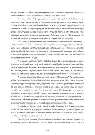 172
recurso financeiro, o trabalho apresenta como resultado, a partir das abordagens linguísticas e
cosmovisão terena e surda, os sinais terena como uma variação da Libras.
A análise de Azevedo (2015), apresenta o mapeamento linguístico de índios surdos da
etnia Sateré-Mawé da microrregião de Parintins, atentando- ao processo comunicacional Surdo-
Surdo e Surdo-Ouvinte, por meio de entrevistas com as lideranças locais e demais membros da
comunidade. A coleta do corpus da pesquisa, resultou na elaboração de um minidicionário trilíngue
(língua sateré, língua de sinais e português escrito). A relação observada entre a Libras e os sinais
nativos da comunidade, demonstra certo grau de influência da Libras em relação aos sinais da
comunidade, ao passo de apresentarem forte ligação de iconicidade em sua criação.
Costa (2017) no mapeamento de sinais da comunidade surda Paiter Suruí, ao descrever o
contexto familiar a partir de uma abordagem etnolinguística, objetiva registrar os sinais utilizados
pelos índios surdos para identificar de relação com a Libras. Assim, após relacionar os elementos
culturais e identitários presentes nas configurações manuais dos sinais próprios do povo indígena,
a autora estabelece certo distanciamento entre os sinais, sem deixar de mencionar a influência da
Libras observada durante o estudo.
A abordagem verificada nos três trabalhos, trazem às pesquisas naturezas de cunho
linguístico, etnolinguístico e social. A relevância da categoria é fundamentada na importância de se
verificar como a Libras se manifesta no processo de construção de sinais nativos e, posteriormente,
na comunicação entre os pares Surdo-Surdo e Surdo-Ouvinte. Deste modo, os três trabalhos
analisados detectaram a presença da Libras dentro dos processos formativos e comunicativos.
A segunda categoria temática que evidenciamos é “Comunicação”. Apresenta-se com
ênfase, no universo dos dez trabalhos analisados, em quatro dissertações, respectivamente:
Azevedo (2015), Barretos (2016), Costa (2017) e Lima (2013). A comunicação é um processo no qual
há uma troca de informações entre um emissor e um receptor no qual se utiliza um sistema
simbólico como suporte para este fim. Este conceito serve de indicador para nos situar as
abordagens tratadas pelos referidos autores dos trabalhos analisados. Neles a categoria
comunicação se expressa pela ênfase dada aos processos de interação e comunicação entre os
índios surdos, tanto na relação entre os pares surdo-surdo quanto na surdo-ouvinte, estejam estes
presentes nos diferentes espaços de interação social: comunidade, família e escola.
O trabalho de Barretos (2016) trata da situação de comunicação dos Akwe-Xerentes
surdos por meio da identificação, registro, descrição e análise da situação de comunicação em que
eles se encontram dando ênfase às interações comunicativas entre os pares surdo-surdo e surdo-
ouvinte no ambiente cultural no qual se encontram.
Azevedo (2015) trata, especificamente, da comunicação do índio surdo com seus pares na
comunidade, voltando seu olhar para o âmbito educacional. Em suas análises, busca destacar a
 