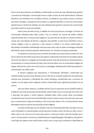 173
forma como esse processo se estabelece, evidenciando os canais que são utilizados para garantir
o processo de interação e comunicação entre os índios surdos da etnia Sateré-Mawé. Podemos
identificar uma similitude com o trabalho anterior, na medida em que ambos autores, o primeiro
buscando investigar a situação de comunicação e o segundo identificar a forma da comunicação,
apontam para o sistema de símbolos que são utilizados para garantir o processo de comunicação
dos índios surdos em suas comunidades.
Assim como Azevedo (2015), o trabalho de Lima (2013) buscou investigar as formas de
comunicação utilizadas pelos índios surdos. Traz, no entanto, um recorte de análise voltado,
especificamente, para a criança surda indígena e seu processo de inclusão no contexto familiar e
escolar das comunidades de Bororó e Jaguapirí, Dourado/MS. O autor busca identificar como a
criança indígena surda se comunica e está incluída na família e na escola, evidenciando as
dificuldades e facilidades manifestadas neste processo, bem como as ações e estratégias utilizadas
pela família e pela escola para garantir, efetivamente, sua inclusão nos espaços analisados.
O trabalho de Costa (2017) traz uma linha de análise que se aproxima do estudo de Lima
(2013). Apesar de dar ênfase ao processo de registro e mapeamento de sinaisem seu objetivo geral,
Costa (2017) evidencia a categoria comunicação quando trata dos processos de relacionamento e
comunicação no contexto familiar do índio surdo da etnia Paiter Suruí na comunidade indígena de
Gapgir, destacando, assim como Lima (2013), as estratégias utilizadas pela família para garantir a
comunicação com o filho surdo.
A terceira categoria que destacamos é “Constituição Identitária”, evidenciada por
Giroletti (2008), Sumaio (2014), Mussato (2017) e Eler (2017). Giroletti (2008) trata dos elementos
culturais que constituem a identidade dos surdos Kaingang, considerando que o processo de
criação e uso de signos pelos indígenas surdos é influenciado pelos significados próprios de sua
cultura.
Sob esse último aspecto, o trabalho de Eler (2017) se aproxima do de Giroletti (2008) na
medida em que trata da presença da identidade cultural Paiter Suruí na construção dos sinais com
a descrição dos gestos e ícones próprios utilizados pelos índios surdos desta comunidade,
considerando que uma das marcas da identidade surda é a cultura visual, visto que é por esse canal
que o conhecimento chega aos indivíduos. Eler (2017) trata ainda se há o reconhecimento dessa
identidade surda no contexto da educação escolar indígena.
O estudo de Mussato (2017), também, trata da constituição identitária do índio, mas usa
como indicadores as representações sociais discursivas tecidas a partir do discurso sobre como o
índio surdo se vê, como ele vê o outro (seus pares e o branco) e sobre como ele acredita que o
outro o vê (seus pares e o branco), considerando que a língua/linguagem não legitima, não garante
a inscrição dos sujeitos como sendo índios surdos, pois os traços que constituem a identidade do
 