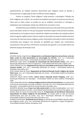 175
especificamente, do trabalho educativo desenvolvido para indígenas surdos ao abordar o
funcionamento e a organização do AEE nas SRM em escolas indígenas.
Embora na categoria “Sinais indígenas” esteja presente a subcategoria “Relação dos
Sinais Indígenas com a Libras”, há a ausência de trabalhos que foquem no processo do ensino de
Libras para os índios surdos, na medida em que os trabalhos encontrados se restringem a
estabelecem uma comparação, relação e/ou influência de uma sobre a outra.
Consideramos que os trabalhos encontradostrazem para a discussão temasque ainda são
poucos discutidos, tendo em vista que são grupos minoritários dupla e historicamente excluídos,
evidenciando-se em função do número reduzido de trabalhos encontrados e da completa ausência
deste em algumas regiões do país. É preciso ampliar as discussões no campo do trabalho educativo
e do ensino de Libras para alunos indígenas surdos, fomentando a discussão na esfera dos direitos
constituídos para assegurar uma educação de qualidade que respeite suas características
socioculturais e lhes permita as ferramentas necessárias para garantir a sus inclusão efetiva nos
diferentes espaços de interação social.
Referências
AZEVEDO, Marlon Jorge Silva de. Mapeamento e contribuições linguísticas do professor surdo aos
índios surdos da etnia Sateré-Mawé na microrregião de Parintins. 2015. 115 f. Dissertação
(Mestrado em Letras Artes) – Universidade do Estado do Amazonas, Manaus, 2015.
BARRETOS, Euder Arrais. A situação de comunicação dos Akwe-Xerente Surdos. 2016. 100 f.
Dissertação (Mestrado em Letras e Linguística) – Universidade Federal de Goiás, Goiânia, 2016.
COSTA, Miriã Gil de Lima. Mapeamento dos sinais da comunidade surda do povo Paiter Suruí no
contexto familiar. 2017. 190 f. Dissertação (Mestrado em Letras) – Universidade Federal de
Rondônia, Porto Velho, 2017.
ELER, Rosiane Ribas de Sousa. Mapeamento de Sinais da Educação Escolar Indígena dos Surdos
Paiter Suruí. 2017. 130 f. Dissertação (Mestrado em Letras) – Universidade Federal de Rondônia,
Porto Velho, 2017.
GIROLETTI, Marisa Fátima Padilha. Cultura Surda e Educação Escolar Kaingang. 2008. 219 f.
Dissertação (Mestrado em Educação) – Universidade Federal de Santa Catarina, Florianópolis,
2008.
LIMA, Juliana Maria da Silva. A Criança Indígena Surda na Cultura Guarani-Kaiowá: um estudo sobre
as formas de comunicação e inclusão na família e na escola. 2013. 124 f. Dissertação (Mestrado em
Educação) – Universidade Federal da Grande Dourados, Dourados, 2013.
MUSSATO, Michelle Sousa. O que é ser índio sendo surdo?: um olhar transdisciplinar. 2017. 175 f.
Dissertação (Mestrado em Letras) – Universidade Federal de Mato Grosso do Sul, TrêsLagoas, 2017.
SOUSA, Maria do Carmo da Encarnação Costa de. A Organização do Atendimento Educacional
Especializado nas Aldeias Indígenas de Dourados/Ms: um estudo sobre as salas de recursos
multifuncionais para área da surdez. 2013. 120 f. Dissertação (Mestrado em Educação) –
Universidade Federal da Grande Dourados, Dourados, 2013.
SUMAIO, Priscilla Alyne. Sinalizando comos Terena: um estudo do uso da LIBRAS e de sinais nativos
por indígenas surdos. 2014. 124 f. Dissertação (Mestrado em Linguística e Língua Portuguesa) –
Universidade Estadual Paulista, Araraquara, 2014.
 