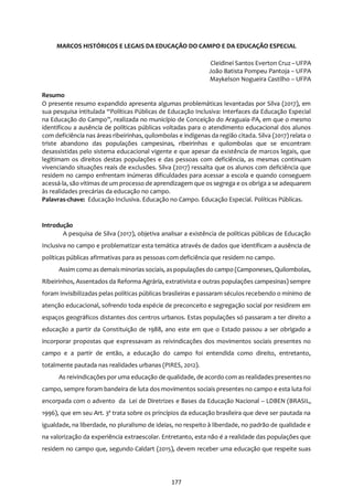 177
MARCOS HISTÓRICOS E LEGAIS DA EDUCAÇÃO DO CAMPO E DA EDUCAÇÃO ESPECIAL
Cleidinei Santos Everton Cruz–UFPA
João Batista Pompeu Pantoja – UFPA
Maykelson Nogueira Castilho – UFPA
Resumo
O presente resumo expandido apresenta algumas problemáticas levantadas por Silva (2017), em
sua pesquisa intitulada “Políticas Públicas de Educação Inclusiva: Interfaces da Educação Especial
na Educação do Campo”, realizada no município de Conceição do Araguaia-PA, em que o mesmo
identificou a ausência de políticas públicas voltadas para o atendimento educacional dos alunos
com deficiência nas áreas ribeirinhas, quilombolas e indígenas da região citada. Silva (2017) relata o
triste abandono das populações campesinas, ribeirinhas e quilombolas que se encontram
desassistidas pelo sistema educacional vigente e que apesar da existência de marcos legais, que
legitimam os direitos destas populações e das pessoas com deficiência, as mesmas continuam
vivenciando situações reais de exclusões. Silva (2017) ressalta que os alunos com deficiência que
residem no campo enfrentam inúmeras dificuldades para acessar a escola e quando conseguem
acessá-la, são vítimas de um processo de aprendizagem que os segrega e os obriga a se adequarem
às realidades precárias da educação no campo.
Palavras-chave: Educação Inclusiva. Educação no Campo. Educação Especial. Políticas Públicas.
Introdução
A pesquisa de Silva (2017), objetiva analisar a existência de políticas públicas de Educação
Inclusiva no campo e problematizar esta temática através de dados que identificam a ausência de
políticas públicas afirmativas para as pessoas com deficiência que residem no campo.
Assim como as demaisminorias sociais, aspopulações do campo (Camponeses, Quilombolas,
Ribeirinhos, Assentados da Reforma Agrária, extrativista e outras populações campesinas) sempre
foram invisibilizadas pelas políticas públicas brasileiras e passaram séculos recebendo o mínimo de
atenção educacional, sofrendo toda espécie de preconceito e segregação social por residirem em
espaços geográficos distantes dos centros urbanos. Estas populações só passaram a ter direito a
educação a partir da Constituição de 1988, ano este em que o Estado passou a ser obrigado a
incorporar propostas que expressavam as reivindicações dos movimentos sociais presentes no
campo e a partir de então, a educação do campo foi entendida como direito, entretanto,
totalmente pautada nas realidades urbanas (PIRES, 2012).
As reivindicações por uma educação de qualidade, de acordo com as realidades presentes no
campo, sempre foram bandeira de luta dos movimentos sociais presentes no campo e esta luta foi
encorpada com o advento da Lei de Diretrizes e Bases da Educação Nacional – LDBEN (BRASIL,
1996), que em seu Art. 3º trata sobre os princípios da educação brasileira que deve ser pautada na
igualdade, na liberdade, no pluralismo de ideias, no respeito à liberdade, no padrão de qualidade e
na valorização da experiência extraescolar. Entretanto, esta não é a realidade das populações que
residem no campo que, segundo Caldart (2015), devem receber uma educação que respeite suas
 