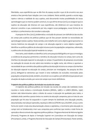 178
liberdades, suas experiências que se dão fora do espaço escolar e que vá de encontro aos seus
anseios e lhes permita fazer relações com o seu cotidiano. Neste sentido, quando a escola nega,
rejeita e silencia a realidade de seus sujeitos, está descartando muitas possibilidades de novas
aprendizagens que os mesmos podem construir, é o que afirma Arroyo (2012), ao assegurar que os
sujeitos da educação são diversos em suas experiências, são dinâmicos em suas maneiras de
absorver conceitos e que, exatamente por isto, exigem novas pedagogias, novas formas de se
socializar o conhecimento e de conceber a educação.
A pesquisa de Silva (2017), problematiza a exclusão de pessoas com deficiência das escolas
do campo pela ausência de políticas públicas que de fato possam atender às necessidades de
aprendizagem destes sujeitos. Neste sentido, este trabalho tem como objetivo geral apresentar os
marcos históricos da educação do campo e da educação especial e como objetivo específico
identificar as políticas públicas de educação inclusiva junto às populações campesinas, sobretudo,
o público-alvo da Educação Especial residente no campo.
Para tanto, este trabalho se identifica como uma pesquisa bibliográfica em que se investigou
a existência de pesquisas pertinentes a temática da educação inclusiva no campo, bem como da
interface da educação especial na educação no campo. O quantitativo de pesquisas encontradas
na realização do estudo da arte sobre esta temática na região norte, são ínfimos e apontam a
necessidade de que a temática das políticas públicasde educação inclusiva no campo e da interface
da educação especial na educação do campo, precisam ser investigadas. Na pesquisa de Silva
(2017), deflagram-se elementos que trazem à tona realidades de exclusões vivenciadas pelas
populações campesinas (onde, também, encontram-se os sujeitos com deficiência)que passam por
situações de dupla exclusão, por serem do campo e por terem deficiência.
Trajetória das políticas públicas de inclusão nas escolas do campo
A trajetória das políticas públicas de inclusão nas escolas do campo são realidades muito
recentes e muito embora a Constituição Brasileira (BRASIL, 1988) e a LDBEN (BRASIL, 1996)
tenham sido determinantes sobre o direito de acesso à educação de qualidade para todos, a
realidade ainda caminha a passos lentos no cenário da educação campesina, pois se trata de uma
população que há anos foi esquecida e a quem sempre foi destinada uma educação precária,
desumanizada, marcada por opressões, injustiças e silêncios (FREIRE 1975; CALDART, 2015), e como
forma de resistir a toda esta desumanização urbana e capitalista, o movimento pela educação no
campo vem se fortalecendo e tem suas conquistas para confirmar que resistiu a toda forma de
opressão e silencio através das seguintespolíticas públicas : Programa Nacional de Reforma Agrária
(Pronera), Programa de Apoio à Formação Superior em Licenciatura em Educação do Campo
(Procampo) e, ainda, o Programa Nacional de Educação do Campo (Pronacampo). Neste sentido,
 