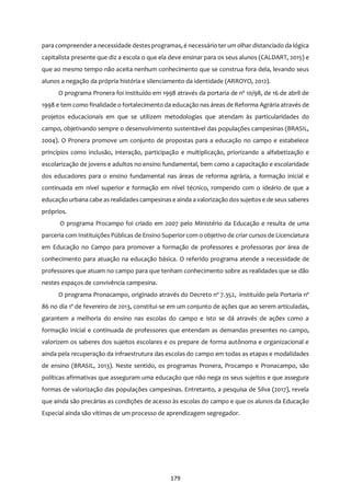 179
para compreendera necessidade destesprogramas,é necessário ter um olhar distanciado da lógica
capitalista presente que diz a escola o que ela deve ensinar para os seus alunos (CALDART, 2015) e
que ao mesmo tempo não aceita nenhum conhecimento que se construa fora dela, levando seus
alunos a negação da própria história e silenciamento da identidade (ARROYO, 2012).
O programa Pronera foi instituído em 1998 através da portaria de nº 10/98, de 16 de abril de
1998 e tem como finalidade o fortalecimento da educação nas áreas de Reforma Agrária através de
projetos educacionais em que se utilizem metodologias que atendam às particularidades do
campo, objetivando sempre o desenvolvimento sustentável das populações campesinas (BRASIL,
2004). O Pronera promove um conjunto de propostas para a educação no campo e estabelece
princípios como inclusão, interação, participação e multiplicação, priorizando a alfabetização e
escolarização de jovens e adultos no ensino fundamental, bem como a capacitação e escolaridade
dos educadores para o ensino fundamental nas áreas de reforma agrária, a formação inicial e
continuada em nível superior e formação em nível técnico, rompendo com o ideário de que a
educação urbana cabe as realidadescampesinase ainda a valorização dos sujeitose de seus saberes
próprios.
O programa Procampo foi criado em 2007 pelo Ministério da Educação e resulta de uma
parceria com Instituições Públicas de Ensino Superiorcom o objetivo de criar cursos de Licenciatura
em Educação no Campo para promover a formação de professores e professoras por área de
conhecimento para atuação na educação básica. O referido programa atende a necessidade de
professores que atuam no campo para que tenham conhecimento sobre as realidades que se dão
nestes espaços de convivência campesina.
O programa Pronacampo, originado através do Decreto nº 7.352, instituído pela Portaria nº
86 no dia 1º de fevereiro de 2013, constitui-se em um conjunto de ações que ao serem articuladas,
garantem a melhoria do ensino nas escolas do campo e isto se dá através de ações como a
formação inicial e continuada de professores que entendam as demandas presentes no campo,
valorizem os saberes dos sujeitos escolares e os prepare de forma autônoma e organizacional e
ainda pela recuperação da infraestrutura das escolas do campo em todas as etapas e modalidades
de ensino (BRASIL, 2013). Neste sentido, os programas Pronera, Procampo e Pronacampo, são
políticas afirmativas que asseguram uma educação que não nega os seus sujeitos e que assegura
formas de valorização das populações campesinas. Entretanto, a pesquisa de Silva (2017), revela
que ainda são precárias as condições de acesso às escolas do campo e que os alunos da Educação
Especial ainda são vítimas de um processo de aprendizagem segregador.
 