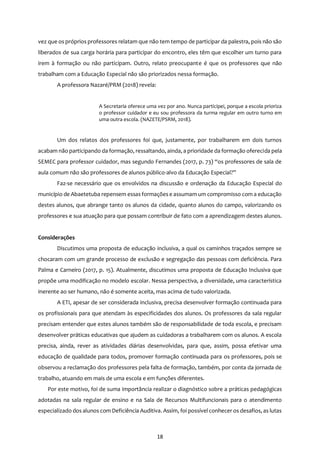 18
vez que os próprios professores relatam que não tem tempo de participar da palestra, pois não são
liberados de sua carga horária para participar do encontro, eles têm que escolher um turno para
irem à formação ou não participam. Outro, relato preocupante é que os professores que não
trabalham com a Educação Especial não são priorizados nessa formação.
A professora Nazaré/PRM (2018) revela:
A Secretaria oferece uma vez por ano. Nunca participei, porque a escola prioriza
o professor cuidador e eu sou professora da turma regular em outro turno em
uma outra escola. (NAZETE/PSRM, 2018).
Um dos relatos dos professores foi que, justamente, por trabalharem em dois turnos
acabam não participando da formação, ressaltando, ainda, a prioridade da formação oferecida pela
SEMEC para professor cuidador, mas segundo Fernandes (2017, p. 73) “os professores de sala de
aula comum não são professores de alunos público-alvo da Educação Especial?”
Faz-se necessário que os envolvidos na discussão e ordenação da Educação Especial do
município de Abaetetuba repensem essas formaçõese assumam um compromisso com a educação
destes alunos, que abrange tanto os alunos da cidade, quanto alunos do campo, valorizando os
professores e sua atuação para que possam contribuir de fato com a aprendizagem destes alunos.
Considerações
Discutimos uma proposta de educação inclusiva, a qual os caminhos traçados sempre se
chocaram com um grande processo de exclusão e segregação das pessoas com deficiência. Para
Palma e Carneiro (2017, p. 15). Atualmente, discutimos uma proposta de Educação Inclusiva que
propõe uma modificação no modelo escolar. Nessa perspectiva, a diversidade, uma característica
inerente ao ser humano, não é somente aceita, mas acima de tudo valorizada.
A ETI, apesar de ser considerada inclusiva, precisa desenvolver formação continuada para
os profissionais para que atendam às especificidades dos alunos. Os professores da sala regular
precisam entender que estes alunos também são de responsabilidade de toda escola, e precisam
desenvolver práticas educativas que ajudem as cuidadoras a trabalharem com os alunos. A escola
precisa, ainda, rever as atividades diárias desenvolvidas, para que, assim, possa efetivar uma
educação de qualidade para todos, promover formação continuada para os professores, pois se
observou a reclamação dos professores pela falta de formação, também, por conta da jornada de
trabalho, atuando em mais de uma escola e em funções diferentes.
Por este motivo, foi de suma importância realizar o diagnóstico sobre a práticas pedagógicas
adotadas na sala regular de ensino e na Sala de Recursos Multifuncionais para o atendimento
especializado dos alunos com Deficiência Auditiva. Assim, foi possível conhecer os desafios, as lutas
 
