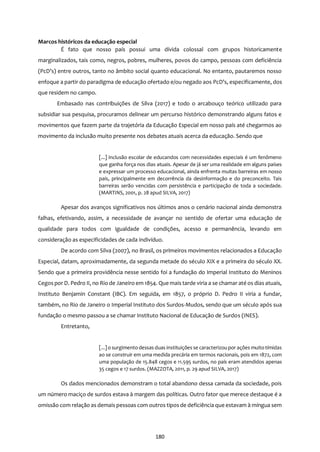 180
Marcos históricos da educação especial
É fato que nosso país possui uma dívida colossal com grupos historicamente
marginalizados, tais como, negros, pobres, mulheres, povos do campo, pessoas com deficiência
(PcD’s) entre outros, tanto no âmbito social quanto educacional. No entanto, pautaremos nosso
enfoque a partir do paradigma de educação ofertado e/ou negado aos PcD’s, especificamente, dos
que residem no campo.
Embasado nas contribuições de Silva (2017) e todo o arcabouço teórico utilizado para
subsidiar sua pesquisa, procuramos delinear um percurso histórico demonstrando alguns fatos e
movimentos que fazem parte da trajetória da Educação Especial em nosso país até chegarmos ao
movimento da inclusão muito presente nos debates atuais acerca da educação. Sendo que
[...] inclusão escolar de educandos com necessidades especiais é um fenômeno
que ganha força nos dias atuais. Apesar de já ser uma realidade em alguns países
e expressar um processo educacional, ainda enfrenta muitas barreiras em nosso
país, principalmente em decorrência da desinformação e do preconceito. Tais
barreiras serão vencidas com persistência e participação de toda a sociedade.
(MARTINS, 2001, p. 28 apud SILVA, 2017)
Apesar dos avanços significativos nos últimos anos o cenário nacional ainda demonstra
falhas, efetivando, assim, a necessidade de avançar no sentido de ofertar uma educação de
qualidade para todos com igualdade de condições, acesso e permanência, levando em
consideração as especificidades de cada indivíduo.
De acordo com Silva (2007), no Brasil, os primeiros movimentos relacionados a Educação
Especial, datam, aproximadamente, da segunda metade do século XIX e a primeira do século XX.
Sendo que a primeira providência nesse sentido foi a fundação do Imperial Instituto do Meninos
Cegos por D. Pedro II, no Rio de Janeiro em 1854. Que mais tarde viria a se chamar até os dias atuais,
Instituto Benjamin Constant (IBC). Em seguida, em 1857, o próprio D. Pedro II viria a fundar,
também, no Rio de Janeiro o Imperial Instituto dos Surdos-Mudos, sendo que um século após sua
fundação o mesmo passou a se chamar Instituto Nacional de Educação de Surdos (INES).
Entretanto,
[...] o surgimento dessas duas instituições se caracterizou por ações muito tímidas
ao se construir em uma medida precária em termos nacionais, pois em 1872, com
uma população de 15.848 cegos e 11.595 surdos, no país eram atendidos apenas
35 cegos e 17 surdos. (MAZZOTA, 2011, p. 29 apud SILVA, 2017)
Os dados mencionados demonstram o total abandono dessa camada da sociedade, pois
um número maciço de surdos estava à margem das políticas. Outro fator que merece destaque é a
omissão com relação as demais pessoas com outros tipos de deficiência que estavam à míngua sem
 