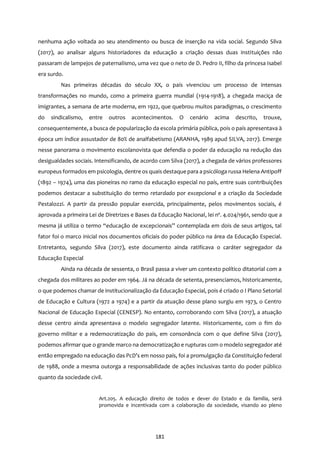 181
nenhuma ação voltada ao seu atendimento ou busca de inserção na vida social. Segundo Silva
(2017), ao analisar alguns historiadores da educação a criação dessas duas instituições não
passaram de lampejos de paternalismo, uma vez que o neto de D. Pedro II, filho da princesa Isabel
era surdo.
Nas primeiras décadas do século XX, o país vivenciou um processo de intensas
transformações no mundo, como a primeira guerra mundial (1914-1918), a chegada maciça de
imigrantes, a semana de arte moderna, em 1922, que quebrou muitos paradigmas, o crescimento
do sindicalismo, entre outros acontecimentos. O cenário acima descrito, trouxe,
consequentemente, a busca de popularização da escola primária pública, pois o país apresentava à
época um índice assustador de 80% de analfabetismo (ARANHA, 1989 apud SILVA, 2017). Emerge
nesse panorama o movimento escolanovista que defendia o poder da educação na redução das
desigualdades sociais. Intensificando, de acordo com Silva (2017), a chegada de vários professores
europeus formados em psicologia, dentre os quais destaque para a psicóloga russa Helena Antipoff
(1892 – 1974), uma das pioneiras no ramo da educação especial no país, entre suas contribuições
podemos destacar a substituição do termo retardado por excepcional e a criação da Sociedade
Pestalozzi. A partir da pressão popular exercida, principalmente, pelos movimentos sociais, é
aprovada a primeira Lei de Diretrizes e Bases da Educação Nacional, lei nº. 4.024/1961, sendo que a
mesma já utiliza o termo ‘‘educação de excepcionais’’ contemplada em dois de seus artigos, tal
fator foi o marco inicial nos documentos oficiais do poder público na área da Educação Especial.
Entretanto, segundo Silva (2017), este documento ainda ratificava o caráter segregador da
Educação Especial
Ainda na década de sessenta, o Brasil passa a viver um contexto político ditatorial com a
chegada dos militares ao poder em 1964. Já na década de setenta, presenciamos, historicamente,
o que podemos chamar de institucionalização da Educação Especial, pois é criado o I Plano Setorial
de Educação e Cultura (1972 a 1974) e a partir da atuação desse plano surgiu em 1973, o Centro
Nacional de Educação Especial (CENESP). No entanto, corroborando com Silva (2017), a atuação
desse centro ainda apresentava o modelo segregador latente. Historicamente, com o fim do
governo militar e a redemocratização do país, em consonância com o que define Silva (2017),
podemos afirmar que o grande marco na democratização e rupturas com o modelo segregador até
então empregado na educação das PcD’s em nosso país, foi a promulgação da Constituição federal
de 1988, onde a mesma outorga a responsabilidade de ações inclusivas tanto do poder público
quanto da sociedade civil.
Art.205. A educação direito de todos e dever do Estado e da família, será
promovida e incentivada com a colaboração da sociedade, visando ao pleno
 
