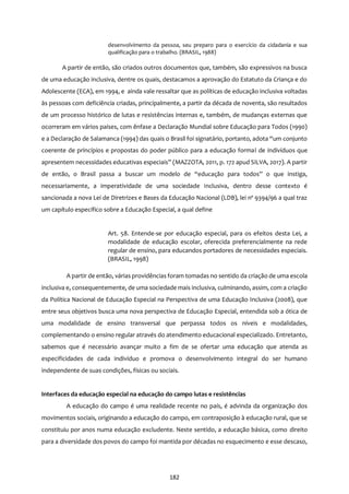 182
desenvolvimento da pessoa, seu preparo para o exercício da cidadania e sua
qualificação para o trabalho. (BRASIL, 1988)
A partir de então, são criados outros documentos que, também, são expressivos na busca
de uma educação inclusiva, dentre os quais, destacamos a aprovação do Estatuto da Criança e do
Adolescente (ECA), em 1994, e ainda vale ressaltar que as políticas de educação inclusiva voltadas
às pessoas com deficiência criadas, principalmente, a partir da década de noventa, são resultados
de um processo histórico de lutas e resistências internas e, também, de mudanças externas que
ocorreram em vários países, com ênfase a Declaração Mundial sobre Educação para Todos (1990)
e a Declaração de Salamanca (1994) das quais o Brasil foi signatário, portanto, adota ‘‘um conjunto
coerente de princípios e propostas do poder público para a educação formal de indivíduos que
apresentem necessidades educativas especiais’’ (MAZZOTA, 2011, p. 172 apud SILVA, 2017). A partir
de então, o Brasil passa a buscar um modelo de ‘‘educação para todos’’ o que instiga,
necessariamente, a imperatividade de uma sociedade inclusiva, dentro desse contexto é
sancionada a nova Lei de Diretrizes e Bases da Educação Nacional (LDB), lei nº 9394/96 a qual traz
um capítulo específico sobre a Educação Especial, a qual define
Art. 58. Entende-se por educação especial, para os efeitos desta Lei, a
modalidade de educação escolar, oferecida preferencialmente na rede
regular de ensino, para educandos portadores de necessidades especiais.
(BRASIL, 1998)
A partir de então, várias providências foram tomadas no sentido da criação de uma escola
inclusiva e, consequentemente, de uma sociedade mais inclusiva, culminando, assim, com a criação
da Política Nacional de Educação Especial na Perspectiva de uma Educação Inclusiva (2008), que
entre seus objetivos busca uma nova perspectiva de Educação Especial, entendida sob a ótica de
uma modalidade de ensino transversal que perpassa todos os níveis e modalidades,
complementando o ensino regular através do atendimento educacional especializado. Entretanto,
sabemos que é necessário avançar muito a fim de se ofertar uma educação que atenda as
especificidades de cada indivíduo e promova o desenvolvimento integral do ser humano
independente de suas condições, físicas ou sociais.
Interfaces da educação especial na educação do campo lutas e resistências
A educação do campo é uma realidade recente no país, é advinda da organização dos
movimentos sociais, originando a educação do campo, em contraposição à educação rural, que se
constituiu por anos numa educação excludente. Neste sentido, a educação básica, como direito
para a diversidade dos povos do campo foi mantida por décadas no esquecimento e esse descaso,
 