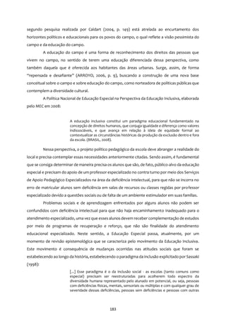 183
segundo pesquisa realizada por Caldart (2004, p. 149) está atrelada ao encurtamento dos
horizontes políticos e educacionais para os povos do campo, o qual reflete a visão pessimista do
campo e da educação do campo.
A educação do campo é uma forma de reconhecimento dos direitos das pessoas que
vivem no campo, no sentido de terem uma educação diferenciada dessa perspectiva, como
também daquela que é oferecida aos habitantes das áreas urbanas. Surge, assim, de forma
“repensada e desafiante” (ARROYO, 2006, p. 9), buscando a construção de uma nova base
conceitual sobre o campo e sobre educação do campo, como norteadora de políticas públicas que
contemplem a diversidade cultural.
A Política Nacional de Educação Especial na Perspectiva da Educação Inclusiva, elaborada
pelo MEC em 2008:
A educação inclusiva constitui um paradigma educacional fundamentado na
concepção de direitos humanos, que conjuga igualdade e diferença como valores
indissociáveis, e que avança em relação à ideia de equidade formal ao
contextualizar as circunstâncias históricas da produção da exclusão dentro e fora
da escola. (BRASIL, 2008).
Nessa perspectiva, o projeto político pedagógico da escola deve abranger a realidade do
local e precisa contemplar essas necessidades anteriormente citadas. Sendo assim, é fundamental
que se consiga determinar de maneira precisa os alunos que são, de fato, público-alvo da educação
especial e precisam do apoio de um professor especializado no contra turno por meio dos Serviços
de Apoio Pedagógico Especializados na área da deficiência intelectual, para que não se incorra no
erro de matricular alunos sem deficiência em salas de recursos ou classes regidas por professor
especializado devido a questões sociais ou de falta de um ambiente estimulador em suas famílias.
Problemas sociais e de aprendizagem enfrentados por alguns alunos não podem ser
confundidos com deficiência intelectual para que não haja encaminhamento inadequado para o
atendimento especializado, uma vez que esses alunos devem receber complementação de estudos
por meio de programas de recuperação e reforço, que não são finalidade do atendimento
educacional especializado. Neste sentido, a Educação Especial passa, atualmente, por um
momento de revisão epistemológica que se caracteriza pelo movimento da Educação Inclusiva.
Este movimento é consequência de mudanças ocorridas nas atitudes sociais que foram se
estabelecendo ao longo da história, estabelecendo o paradigma da inclusão explicitado por Sassaki
(1998):
[...] Esse paradigma é o da inclusão social - as escolas (tanto comuns como
especial) precisam ser reestruturadas para acolherem todo espectro da
diversidade humana representado pelo alunado em potencial, ou seja, pessoas
com deficiências físicas, mentais, sensoriais ou múltiplas e com qualquer grau de
severidade dessas deficiências, pessoas sem deficiências e pessoas com outras
 