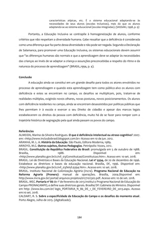 184
características atípicas, etc. É o sistema educacional adaptando-se às
necessidades de seus alunos (escolas inclusivas), mais do que os alunos
adaptando-se ao sistema educacional (escolas integradas). (SASSAKI, 1998, p. 9)
Portanto, a Educação Inclusiva se contrapõe à homogeneização de alunos, conforme
critérios que não respeitam a diversidade humana. Cabe ressaltar que a deficiência é considerada
como uma diferença que faz parte dessa diversidade e não pode ser negada. Segundo a Declaração
de Salamanca, para promover uma Educação Inclusiva, os sistemas educacionais devem assumir
que "as diferenças humanas são normais e que a aprendizagem deve se adaptar às necessidades
das crianças ao invés de se adaptar a criança a assunções preconcebidas a respeito do ritmo e da
natureza do processo de aprendizagem" (BRASIL,1994, p. 4).
Conclusão
A educação ainda se constitui em um grande desafio para todos os atores envolvidos no
processo de aprendizagem e quando esta aprendizagem tem como público-alvo os alunos com
deficiência e estes se encontram no campo, os desafios se multiplicam, pois, tratam-se de
realidades múltiplas, exigindo novos olhares, novas posturas, novos posicionamentos. Os alunos
com deficiência residentes no campo, ainda se encontram desassistidos por políticas públicas que
lhes permitam ir à escola e exercer o seu Direito de cidadão e apesar dos marcos legais
estabelecerem os direitos da pessoa com deficiência, muito há de se fazer para romper com a
trajetória histórica de segregação pela qual ainda passam os povos do campo.
Referências
ALMEIDA, Marina da Silveira Rodrigues. O que é deficiência intelectual ou atraso cognitivo? 2007.
em: <http://www.inclusãobrasil.blogspot.com.br> Acesso em 10 de jun. 2012.
ARANHA, M. L. A. História da Educação. São Paulo, Editora Moderna, 1989.
ARROYO, M.G. Outros sujeitos, Outras Pedagogias. Petrópolis: Vozes, 2012.
BRASIL. Constituição da República Federativa do Brasil: promulgada em 5 de outubro de 1988.
Brasília, 1988. Disponível em:
<http://www.planalto.gov.br/ccivil_03/Constituicao/Constituicao.htm>. Acesso em: 10 set. 2018.
BRASIL. Lei de Diretrizes e Bases da Educação Nacional. Lei nº 9394, de 20 de dezembro de 1996.
Estabelece as diretrizes e bases da educação nacional. Brasília, DF, 1996. Disponível em:
<http://www.planalto.gov.br/ccivil_03/leis/L9394.htm>. Acesso em: 10 set. 2018.
BRASIL. Instituto Nacional de Colonização Agrária (Incra). Programa Nacional de Educação na
Reforma Agraria (Pronera): manual de operações. Brasília, 2004.Disponivel em:
http://www.incra.gov.br/ portal/ arquivos projetos/0127102302.pdf. Acesso em: 10 de set. 2018.
BRASIL. MEC. Portaria nº 86 de 1º de fevereiro de 2013.Institui o Programa Nacional de Educação do
Campo-PRONACAMPO, e define suas diretrizes gerais. Brasília/DF: Gabinete do Ministro. Disponível
em http: //www.lex.com.br/ legis_PORTARIA_N_86_DE_1_DE_FEVEREIRO_DE_2013.aspx. Acesso
em:10 set. 2018.
CALDART, R. S. Sobre a especificidade da Educação do Campo e os desafios do momento atual.
Porto Alegre, Julho de 2015. (digitalizado).
 