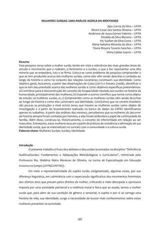 187
MULHERES SURDAS: UMA ANÁLISE ACERCA DA IDENTIDADE
Ajax Garcia da Silva – UFPA
Alvaro Cesar dos Santos Oliveira – UFPA
Anderson de Jesus Gomes Valente – UFPA
Elinalda da Silva Moreira – UFPA
Irly Suellen da Silva Costa – UFPA
Maria Natalina Miranda da Silva – UFPA
Tássia Mayara Tavares Sanches – UFPA
Vilma Caldas Soares – UFPA
Resumo
Esta pesquisa versa sobre a mulher surda, tendo em vista a relevância das duas grandes áreas de
estudo e movimento que a rodeiam, o feminismo e a surdez, o que a faz representar uma dita
minoria que se empodera, luta e se firma. Coloca-se como problema de pesquisa compreender o
que se tem produzido acerca das mulheres surdas, como elas vêm sendo descritas e contadas ao
longo da história e como no conjunto das relações societárias constituem sua identidade. Como
objetivo geral, buscamos, a partir das dissertações de Costa (2011) e Donato (2008), identificar o
que se tem documentado acerca das mulheres surdas e como objetivos específicos pretendemos:
a) Contribuir para a desconstrução do conceito de incapacidade rotulado aos surdos na história da
humanidade, principalmente das mulheres; b) Expandir o acervo científico que tenha como objeto
de estudo: as mulheres surdas, e; c) Compreender como as mulheres surdas vêm sendo descritas
ao longo da história e como elas constroem sua identidade. Concluímos que no cenário brasileiro
são poucas as produções a nível stricto sensu que trazem as mulheres surdas como objeto de
investigação e a partir do levantamento realizado no banco de dados da CAPES identificamos
apenas 02 trabalhos. A partir das análises dos mesmos, percebemos que as mulheres do decorrer
da história sempre foram contadas por homens, a elas foram atribuídos o papel de continuidade da
família. Além disso, construiu-se, historicamente, o conceito de inferioridade em relação ao ser
masculino. Entretanto, estas mulheres buscam a partir de práticas de resistência a afirmação de sua
identidade surda, que se materializam no contato com a comunidade e a cultura surda.
Palavras-chave: Mulheres Surdas; Surdez; Identidade.
Introdução
O presente trabalho é fruto dos debates e discussões levantados na disciplina “Deficiência
Auditiva/Surdez: Fundamentos e Adequações Metodológicas e Curriculares”, ministrada pela
Professora Ma. Waldma Maíra Menezes de Oliveira, na turma de Especialização em Educação
Inclusiva no Campo (UFPA/CUNTINS).
Em meio a representatividade do sujeito surdo, estigmatizado, algumas vezes, por sua
diferença linguística, em culminância com a repercussão significativa dos movimentos feministas
dos últimos anos que prezam pelos direitos da mulher, criticando a visão deturpada e opressora
imposta por uma sociedade patriarcal e a violência moral e física que as assola, temos a mulher
surda que, para além da sua condição de gênero e sensorial, é sujeito e por si só carrega uma
história de vida, sua identidade, surge a necessidade de buscar mais conhecimentos sobre estas
mulheres presentes na sociedade.
 