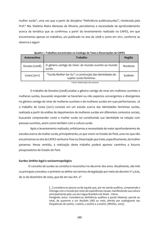 189
mulher surda”, uma vez que a partir da disciplina “Deficiência auditiva/surdez”, ministrada pela
Prof.ª Ma. Waldma Maíra Menezes de Oliveira, percebemos a necessidade de aprofundamento
acerca da temática que se confirmou a partir do levantamento realizado na CAPES, em que
encontramos apenas 02 trabalhos, um publicado no ano de 2008 e outro em 2011, conforme se
observa a seguir:
Quadro 1. Trabalhos encontrados no Catálogo de Teses e Dissertações da CAPES
Autores/Ano Trabalho Região
Donato (2008) O gênero cantiga de ninar: do mundo ouvinte ao mundo
surdo.
Nordeste
Costa (2011) “Surda Mulher Ser Eu”: a construção das identidades do
sujeito surdo feminino.
Sudeste
Fonte: Elaboração dos autores
O trabalho de Donatto (2008) analisa o gênero cantiga de ninar em mulheres ouvintes e
mulheres surdas, buscando responder se haveriam ou não aspectos convergentes e divergentes
no gênero cantiga de ninar de mulheres ouvintes e de mulheres surdas em suas performances. Já
o trabalho de Costa (2011) consiste em um estudo acerca das identidades femininas surdas,
realizada a partir da análise de depoimentos de mulheres surdas em diferentes contextos sociais,
buscando compreender como a mulher surda vai constituindo sua identidade na relação com
pessoas ouvintes, assim como também com a cultura surda.
Após o levantamento realizado, enfatizamos a necessidade de maior aprofundamento de
estudos acerca da mulher surda, principalmente, as que vivem no Estado do Pará, uma vez que não
encontramosno site da CAPES nenhuma Tese ou Dissertação que trate, especificamente, da mulher
paraense. Nesse sentido, a realização deste trabalho poderá apontar caminhos a futuros
pesquisadores do Estado do Pará.
Surdez: âmbito legal e socioantropológico
O conceito de surdez se constitui e reconstitui no decorrer dos anos. Atualmente, são três
os principais conceitos: o primeiro se define nos termos da legislação por meio do decreto nº 5.626,
de 22 de dezembro de 2005, que diz em seu Art. 2º:
[...] considera-se pessoa surda aquela que, por ter perda auditiva, compreende e
interage com o mundo por meio deexperiências visuais, manifestando sua cultura
principalmente pelo uso da Língua Brasileira de Sinais - Libras.
Parágrafo único. Considera-se deficiência auditiva a perda bilateral, parcial ou
total, de quarenta e um decibéis (dB) ou mais, aferida por audiograma nas
frequências de 500Hz, 1.000Hz, 2.000Hz e 3.000Hz. (BRASIL, 2005)
 