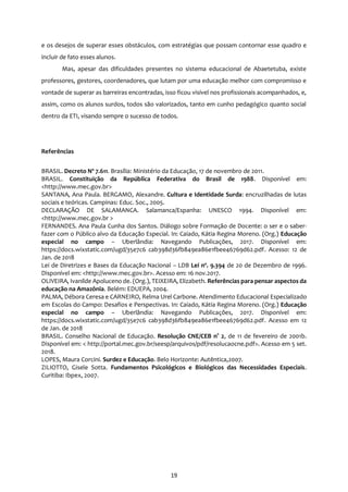 19
e os desejos de superar esses obstáculos, com estratégias que possam contornar esse quadro e
incluir de fato esses alunos.
Mas, apesar das dificuldades presentes no sistema educacional de Abaetetuba, existe
professores, gestores, coordenadores, que lutam por uma educação melhor com compromisso e
vontade de superar as barreiras encontradas, isso ficou visível nos profissionais acompanhados, e,
assim, como os alunos surdos, todos são valorizados, tanto em cunho pedagógico quanto social
dentro da ETI, visando sempre o sucesso de todos.
Referências
BRASIL. Decreto Nº 7.611. Brasília: Ministério da Educação, 17 de novembro de 2011.
BRASIL. Constituição da República Federativa do Brasil de 1988. Disponível em:
<http://www.mec.gov.br>
SANTANA, Ana Paula. BERGAMO, Alexandre. Cultura e Identidade Surda: encruzilhadas de lutas
sociais e teóricas. Campinas: Educ. Soc., 2005.
DECLARAÇÃO DE SALAMANCA. Salamanca/Espanha: UNESCO 1994. Disponível em:
<http://www.mec.gov.br >
FERNANDES. Ana Paula Cunha dos Santos. Diálogo sobre Formação de Docente: o ser e o saber-
fazer com o Público alvo da Educação Especial. In: Caiado, Kátia Regina Moreno. (Org.) Educação
especial no campo – Uberlândia: Navegando Publicações, 2017. Disponível em:
https://docs.wixstatic.com/ugd/35e7c6 cab398d36fb849ea86e1fbee46769d62.pdf. Acesso: 12 de
Jan. de 2018
Lei de Diretrizes e Bases da Educação Nacional – LDB Lei nº. 9.394 de 20 de Dezembro de 1996.
Disponível em: <http://www.mec.gov.br>. Acesso em: 16 nov.2017.
OLIVEIRA, Ivanilde Apoluceno de. (Org.), TEIXEIRA, Elizabeth. Referências para pensar aspectos da
educação na Amazônia. Belém: EDUEPA, 2004.
PALMA, Débora Ceresa e CARNEIRO, Relma Urel Carbone. Atendimento Educacional Especializado
em Escolas do Campo: Desafios e Perspectivas. In: Caiado, Kátia Regina Moreno. (Org.) Educação
especial no campo – Uberlândia: Navegando Publicações, 2017. Disponível em:
https://docs.wixstatic.com/ugd/35e7c6 cab398d36fb849ea86e1fbee46769d62.pdf. Acesso em 12
de Jan. de 2018
BRASIL. Conselho Nacional de Educação. Resolução CNE/CEB n° 2, de 11 de fevereiro de 2001b.
Disponível em: < http://portal.mec.gov.br/seesp/arquivos/pdf/resolucaocne.pdf>. Acesso em 5 set.
2018.
LOPES, Maura Corcini. Surdez e Educação. Belo Horizonte: Autêntica,2007.
ZILIOTTO, Gisele Sotta. Fundamentos Psicológicos e Biológicos das Necessidades Especiais.
Curitiba: Ibpex, 2007.
 