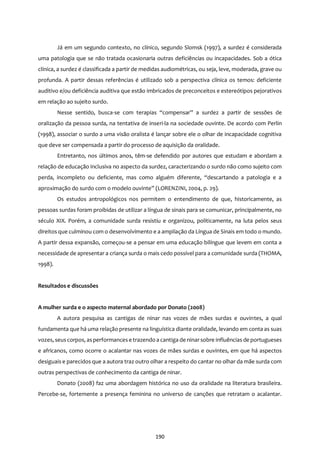 190
Já em um segundo contexto, no clínico, segundo Slomsk (1997), a surdez é considerada
uma patologia que se não tratada ocasionaria outras deficiências ou incapacidades. Sob a ótica
clínica, a surdez é classificada a partir de medidas audiométricas, ou seja, leve, moderada, grave ou
profunda. A partir dessas referências é utilizado sob a perspectiva clínica os temos: deficiente
auditivo e/ou deficiência auditiva que estão imbricados de preconceitos e estereótipos pejorativos
em relação ao sujeito surdo.
Nesse sentido, busca-se com terapias “compensar” a surdez a partir de sessões de
oralização da pessoa surda, na tentativa de inseri-la na sociedade ouvinte. De acordo com Perlin
(1998), associar o surdo a uma visão oralista é lançar sobre ele o olhar de incapacidade cognitiva
que deve ser compensada a partir do processo de aquisição da oralidade.
Entretanto, nos últimos anos, têm-se defendido por autores que estudam e abordam a
relação de educação inclusiva no aspecto da surdez, caracterizando o surdo não como sujeito com
perda, incompleto ou deficiente, mas como alguém diferente, “descartando a patologia e a
aproximação do surdo com o modelo ouvinte” (LORENZINI, 2004, p. 29).
Os estudos antropológicos nos permitem o entendimento de que, historicamente, as
pessoas surdas foram proibidas de utilizar a língua de sinais para se comunicar, principalmente, no
século XIX. Porém, a comunidade surda resistiu e organizou, politicamente, na luta pelos seus
direitos que culminou com o desenvolvimento e a ampliação da Língua de Sinais em todo o mundo.
A partir dessa expansão, começou-se a pensar em uma educação bilíngue que levem em conta a
necessidade de apresentar a criança surda o mais cedo possível para a comunidade surda (THOMA,
1998).
Resultados e discussões
A mulher surda e o aspecto maternal abordado por Donato (2008)
A autora pesquisa as cantigas de ninar nas vozes de mães surdas e ouvintes, a qual
fundamenta que há uma relação presente na linguística diante oralidade, levando em conta as suas
vozes, seuscorpos, asperformancese trazendo a cantiga de ninarsobre influências de portugueses
e africanos, como ocorre o acalantar nas vozes de mães surdas e ouvintes, em que há aspectos
desiguais e parecidos que a autora traz outro olhar a respeito do cantar no olhar da mãe surda com
outras perspectivas de conhecimento da cantiga de ninar.
Donato (2008) faz uma abordagem histórica no uso da oralidade na literatura brasileira.
Percebe-se, fortemente a presença feminina no universo de canções que retratam o acalantar.
 