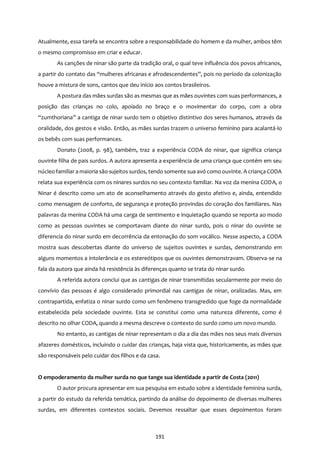 191
Atualmente, essa tarefa se encontra sobre a responsabilidade do homem e da mulher, ambos têm
o mesmo compromisso em criar e educar.
As canções de ninar são parte da tradição oral, o qual teve influência dos povos africanos,
a partir do contato das “mulheres africanas e afrodescendentes”, pois no período da colonização
houve a mistura de sons, cantos que deu início aos contos brasileiros.
A postura das mães surdas são as mesmas que as mães ouvintes com suas performances, a
posição das crianças no colo, apoiado no braço e o movimentar do corpo, com a obra
“zumthoriana” a cantiga de ninar surdo tem o objetivo distintivo dos seres humanos, através da
oralidade, dos gestos e visão. Então, as mães surdas trazem o universo feminino para acalantá-lo
os bebês com suas performances.
Donato (2008, p. 98), também, traz a experiência CODA do ninar, que significa criança
ouvinte filha de pais surdos. A autora apresenta a experiência de uma criança que contém em seu
núcleo familiar a maioria são sujeitos surdos, tendo somente sua avó como ouvinte. A criança CODA
relata sua experiência com os ninares surdos no seu contexto familiar. Na voz da menina CODA, o
Ninar é descrito como um ato de aconselhamento através do gesto afetivo e, ainda, entendido
como mensagem de conforto, de segurança e proteção provindas do coração dos familiares. Nas
palavras da menina CODA há uma carga de sentimento e inquietação quando se reporta ao modo
como as pessoas ouvintes se comportavam diante do ninar surdo, pois o ninar do ouvinte se
diferencia do ninar surdo em decorrência da entonação do som vocálico. Nesse aspecto, a CODA
mostra suas descobertas diante do universo de sujeitos ouvintes e surdas, demonstrando em
alguns momentos a intolerância e os estereótipos que os ouvintes demonstravam. Observa-se na
fala da autora que ainda há resistência às diferenças quanto se trata do ninar surdo.
A referida autora conclui que as cantigas de ninar transmitidas secularmente por meio do
convívio das pessoas é algo considerado primordial nas cantigas de ninar, oralizadas. Mas, em
contrapartida, enfatiza o ninar surdo como um fenômeno transgredido que foge da normalidade
estabelecida pela sociedade ouvinte. Esta se constitui como uma natureza diferente, como é
descrito no olhar CODA, quando a mesma descreve o contexto do surdo como um novo mundo.
No entanto, as cantigas de ninar representam o dia a dia das mães nos seus mais diversos
afazeres domésticos, incluindo o cuidar das crianças, haja vista que, historicamente, as mães que
são responsáveis pelo cuidar dos filhos e da casa.
O empoderamento da mulher surda no que tange sua identidade a partir de Costa (2011)
O autor procura apresentar em sua pesquisa em estudo sobre a identidade feminina surda,
a partir do estudo da referida temática, partindo da análise do depoimento de diversas mulheres
surdas, em diferentes contextos sociais. Devemos ressaltar que esses depoimentos foram
 