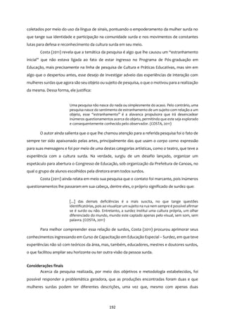 192
coletados por meio do uso da língua de sinais, pontuando o empoderamento da mulher surda no
que tange sua identidade e participação na comunidade surda e nos movimentos de constantes
lutas para defesa e reconhecimento da cultura surda em seu meio.
Costa (2011) revela que a temática da pesquisa é algo que lhe causou um “estranhamento
inicial” que não estava ligada ao fato de estar ingresso no Programa de Pós-graduação em
Educação, mais precisamente na linha de pesquisa de Cultura e Práticas Educativas, mas sim em
algo que o despertou antes, esse desejo de investigar adveio das experiências de interação com
mulheres surdasque agora são seu objeto ou sujeito de pesquisa, o que o motivou para a realização
da mesma. Dessa forma, ele justifica:
Uma pesquisa não nasce do nada ou simplesmente do acaso. Pelo contrário, uma
pesquisa nasce do sentimento de estranhamento de um sujeito com relação a um
objeto, esse “estranhamento” é a alavanca propulsora que irá desencadear
inúmeros questionamentos acerca do objeto, permitindo que este seja explorado
e consequentemente conhecido pelo observador. (COSTA, 2011)
O autor ainda salienta que o que lhe chamou atenção para a referida pesquisa foi o fato de
sempre ter sido apaixonado pelas artes, principalmente das que usam o corpo como expressão
para suas mensagens e foi por meio de uma destas categorias artísticas, como o teatro, que teve a
experiência com a cultura surda. Na verdade, surgiu de um desafio lançado, organizar um
espetáculo para abertura o Congresso de Educação, sob organização da Prefeitura de Canoas, no
qual o grupo de alunos escolhidos pela diretora eram todos surdos.
Costa (2011) ainda relata em meio sua pesquisa que o contato foi marcante, pois inúmeros
questionamentos lhe passaram em sua cabeça, dentre eles, o próprio significado de surdez que:
[...] das demais deficiências é a mais suscita, no que tange questões
identificatórias, pois ao visualizar um sujeito na rua nem sempre é possível afirmar
se é surdo ou não. Entretanto, a surdez institui uma cultura própria, um olhar
diferenciado do mundo, mundo este captado apenas pelo visual, sem som, sem
palavra. (COSTA, 2011)
Para melhor compreender essa relação de surdos, Costa (2011) procurou aprimorar seus
conhecimentos ingressando em Curso de Capacitação em Educação Especial – Surdez, em que teve
experiências não só com teóricos da área, mas, também, educadores, mestres e doutores surdos,
o que facilitou ampliar seu horizonte ou ter outra visão da pessoa surda.
Considerações finais
Acerca da pesquisa realizada, por meio dos objetivos e metodologia estabelecidos, foi
possível responder a problemática geradora, que as produções encontradas foram duas e que
mulheres surdas podem ter diferentes descrições, uma vez que, mesmo com apenas duas
 