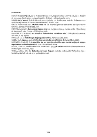 194
Referências
BRASIl. Decreto nº 5.626, de 22 de dezembro de 2005, regulamenta a Lei no
10.436, de 24 de abril
de 2002, que dispõe sobre a Língua Brasileira de Sinais – Libras. Brasília, 2005.
BRASIL. Lei nº 13.146, de 6 de julho de 2015. Institui a Lei Brasileira de Inclusão da Pessoa com
Deficiência (Estatuto da Pessoa com Deficiência). Brasília, 2015.
COSTA, Péterson da Rosa. Mulher Surda Ser Eu: A construção das identidades do sujeito surdo
feminino. Canoas. UNILASALLE, 2011.
DONATO, Adriana Di. O gênero cantiga de ninar: do mundo ouvinte ao mundo surdo. (Dissertação
de Mestrado), João Pessoa, UFPB/CCHLA, 2008.
FERREIRA, N. S. A. (2002). As pesquisas denominadas “estado da arte”. Educação & Sociedade,
ano XXIII, n. 79, Agosto.
FONSECA, J. J. S. Metodologia da pesquisa científica. Fortaleza: UEC, 2002.
GUGEL, M.A. A pessoa com deficiência e sua relação com a história da humanidade. 2007.
LORENZINI, Nydia M. P. A aquisição de um conceito científico por alunos surdos de classes
regulares do ensino fundamental. UFSC. Florianópolis. 2004.
PERLIN, Gladis T.T. Identidades surdas. In: SKLIAR, C. (org.) A surdez: um olhar sobre as diferenças.
Porto alegre: Mediação, 1998.
THOMA, Adriana Silva da. Os Surdos na Escola Regular: Inclusão ou Exclusão? Reflexão e Ação -
Santa Cruz do Sul, v.6, n.2, p. 41-54, jul./dez., 1998.
 