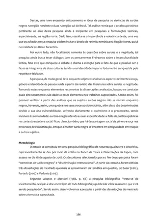 196
Destas, uma teve enquanto embasamento e lócus de pesquisa as vivências de surdos
negros na região nordeste e duas na região sul do Brasil. Tal análise revela que o arcabouço teórico
pertinente ao eixo desta pesquisa ainda é incipiente em pesquisas e formulações teóricas,
especialmente, na região norte. Dado isso, ressalta-se a importância e relevância deste, uma vez
que os achados nesta pesquisa podem incitar o desejo da referida temática na Região Norte, quiçá
na realidade no Baixo Tocantins.
Por outro lado, não focalizando somente às questões sobre surdez e a negritude, tal
pesquisa ainda busca tecer diálogos com os pensamentos Freireanos sobre a Interculturalidade
Crítica, fato este que enriquece o debate e chama a atenção para o fato de que é possível ser e
fazer-se integrante de duas culturas tendo uma identidade ímpar e fortemente enriquecida pelo
respeito e éticidade.
A pesquisa, de modo geral, teve enquanto objetivo: analisar os aspectos referentes à raça,
gênero e identidade da pessoa surda a partir da revisão das literaturas sobre surdez e negritude.
Tomando estes enquanto elementos recorrentes às dissertações analisadas, buscou-se constatar
quais direcionamentos são dados a esses elementos nos trabalhos supracitados. Sendo assim, foi
possível verificar a partir das análises que os sujeitos surdos negros não se narram enquanto
negros, havendo, assim, uma quebra nos seus processos identitários, além disso são descriminados
devido a sua alta vulnerabilidade, sofrendo diariamente o ouvintismo e o preconceito, sendo
invisíveis àscomunidades surdase negras devido as suasespecificidadese falta de políticaspúblicas
no contexto escolar e social. Ficou claro, também, que há desvantagem social de gênero e raça nos
processos de escolarização, em que a mulher surda negra se encontra em desigualdade em relação
a outros sujeitos.
Metodologia
O estudo se constituiu em uma pesquisa bibliográfica de natureza qualitativa e descritiva,
cujo levantamento se deu por meio da coleta no Banco de Teses e Dissertações da Capes, com
acesso no dia 18 de agosto de 2018. Os descritores selecionados para o fim dessa pesquisa foram
“narrativas de surdos negros” e “discriminação interseccional”. A partir da consulta, foram obtidas
três dissertações de mestrado que mais se aproximaram da temática em questão, de Buzar (2012),
Furtado (2012) e Vedoato (2015).
Segundo Lakatos e Marconi (1986, p. 66) a pesquisa bibliográfica “trata-se do
levantamento, seleção e documentação de toda bibliografia já publicada sobre o assunto que está
sendo pesquisado”. Sendo assim, desenvolvemos a pesquisa a partir das dissertações de mestrado
sobre a temática supracitada.
 