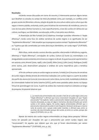 197
Resultados
Iniciando nossas discussões em torno do assunto, é interessante pontuar alguns temas
que desafiam os estudos no campo da interculturalidade como, por exemplo, os conflitos entre
grupos sociais de diferentes culturas, relação de poder de uma cultura sobre outra cultura que não
segue o mesmo padrão, evoluindo, assim, para iniciativas de movimentos de resistência, como é o
caso da luta pelos direitos humanos e, mais especificamente, a luta dos surdos em defesa de sua
cultura, sua língua, sua identidade, sua educação, enfim, a luta pelos seus direitos.
A dissertação de Rita Furtado (2012) objetivou investigar questões referentes à “dupla
diferença”, tendo como foco de análise narrativas de surdos negros e os significados de ser
“duplamente diferentes”. Vale ressaltar que na pesquisa a autora nomeia “duplamente diferentes”
os “sujeitos que são constituídos por estes dois traços identitários, ser surdo negro” (FURTADO,
2012, p. 9).
Além disso, neste estudo a autora abordou questões relacionadas à deficiência, eugenia,
diferença e “dupla diferença”, concepções de surdez, Cultura (s) Surda (s), estereótipos e as
desigualdadessociaisexistentes entre brancos e negros no Brasil. As quaisbuscaram aporte teórico
em autores como Amaral (2004, 1998), Lobo (2008), Skliar (2005), Gallo (2005), Rodrigues (2008)
entre outros, pois desenvolvem pesquisas e análises de suma importância para a temática
apresentada.
A fim de conhecer como os surdos negros se narram, Furtado (2012) recorreu àsnarrativas
de surdos negros obtidas através de entrevistas realizadas com surdos negros e a partir da análise
dos perfis dos alunos do Curso de Licenciatura em Letra-Libras, turma 2008, modalidade à distância
da Universidade Federal de Santa Catarina (UFSC), perfis esses postados pelos alunos no Espaço
Virtual de aprendizagem do Curso. A partir da análise dos materiais empíricos coletados ao longo
da pesquisa, foi possível observar que:
[...] a maioria dos entrevistados não concebe o fato de ser surdo negro como uma
“dupla diferença” e afirmam que nunca vivenciaram situações em que “duplo
preconceito” foi explícito. Sobre o preconceito relatam ainda que ele ocorre de
maneira dissociada, ou seja, em alguns momentos são descriminados por serem
surdos e em outros, negros. Os surdos negros entrevistados afirmam que o
preconceito relacionado à surdez é mais frequente. Destacam ainda que o mesmo
varia de acordo com o grupo onde estão inseridos e afirmam que, entre os
ouvintes são descriminados porque são surdos, já entre os surdos, porque são
negros (FURTADO, 2012, p. 76).
Apesar da maioria dos surdos negros entrevistados ao longo dessa pesquisa “afirmar
nunca ter passado por situações em que o preconceito por serem surdos negros seja
“escancarado”, há aqueles que relatam que sim, que já foram descriminados por serem
“duplamente diferentes”” (FURTADO, 2012, p. 76).
 