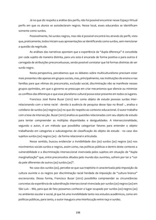 198
Já no que diz respeito a análise dos perfis, não foi possível encontrar nesse Espaço Virtual
perfis em que os alunos se autodeclaram negros. Nesse local, esses educandos se identificam
somente como surdos.
Possivelmente, há surdos negros, mas não é possível encontrá-los através do perfil, visto
que, praticamente, todos iniciam suas apresentaçõesse identificando como surdos, sem mencionar
a questão da negritude.
As análises das narrativas apontam que a experiência da “dupla diferença” é concebida
por cada sujeito de maneira distinta, para uns esta é encarada de forma positiva e para outros é
carregada de atribuições preconceituosas, sendo possível constatar que há formas distintas de ser
surdo negro.
Nesta perspectiva, percebemos que os debates sobre multiculturalismo precisam estar
mais presentes não apenas em grupos sociais, mas, principalmente, nas instituições de ensino e nas
famílias para que vítimas do preconceito, exclusão social, discriminação não se manifeste nesses
grupos oprimidos, em que o governo se preocupe em criar mecanismos que silencie ou minimize
os conflitos das diferenças e que esse pluralismo cultural possa estar presente em todos os lugares.
Francisco José Roma Buzar (2012) tem como objeto de estudo pessoas surdas inter-
relacionando com o tema racial - devido à ausência de pesquisa desse tipo no Brasil -, analisa o
cotidiano de surdos (as) negros (as) no que diz respeito ao contexto educacional. O autor trabalha
com a tese da intersecção. Buzar (2012) analisa as questões relacionadas com seu objeto de estudo
para tentar compreender as múltiplas disparidades e desigualdades. A interseccionalidade,
segundo o autor, é um método que possibilita categorizar fatores para entender o objeto
trabalhando em categorias e subcategorias de classificação do objeto de estudo - no caso dos
sujeitos surdos (as) negros (as) - de forma relacional e articulada.
Nesse sentido, buscou evidenciar a invisibilidade dos (as) surdos (as) negros (as) nos
movimentos sociais surdos e negros, assim como, nas políticas públicas e dentro deste contexto a
vulnerabilidade e a discriminação interseccional vivenciada pelos sujeitos em situação de “dupla
marginalização” que, entre preconceitos ditados pelo mundo dos ouvintes, sofrem por ter a “cor
da pele diferentes de outros (as) surdos (as)”.
No caso dos surdos (as), percebe-se que sua trajetória é caracterizada pela imposição da
cultura ouvinte e os negros por discriminação racial herdada da imposição da “cultura branca”
escravocrata. Dessa forma, Francisco Buzar (2012) possibilita compreender as circunstâncias
concretas da experiência de subordinação interseccional vivenciada por surdos (as) negros (as) em
São Luís – MA, para que de fato possamos conhecer o lugar ocupado por surdos (as) negros (as)
no ambiente escolar e social, já que há uma invisibilidade tanto nos estudos acadêmicos, como em
políticas públicas, para tanto, o autor inaugura uma interlocução entre raça e surdez.
 