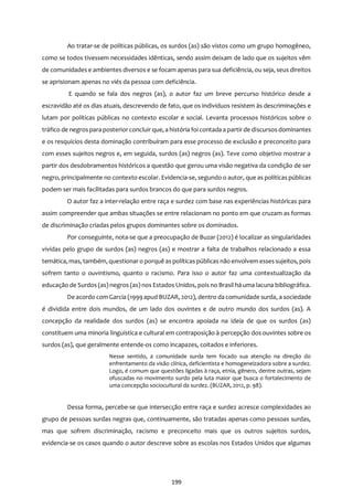 199
Ao tratar-se de políticas públicas, os surdos (as) são vistos como um grupo homogêneo,
como se todos tivessem necessidades idênticas, sendo assim deixam de lado que os sujeitos vêm
de comunidades e ambientes diversos e se focam apenas para sua deficiência, ou seja, seus direitos
se aprisionam apenas no viés da pessoa com deficiência.
E quando se fala dos negros (as), o autor faz um breve percurso histórico desde a
escravidão até os dias atuais, descrevendo de fato, que os indivíduos resistem às descriminações e
lutam por políticas públicas no contexto escolar e social. Levanta processos históricos sobre o
tráfico de negrospara posteriorconcluir que, a história foi contada a partirde discursos dominantes
e os resquícios desta dominação contribuíram para esse processo de exclusão e preconceito para
com esses sujeitos negros e, em seguida, surdos (as) negros (as). Teve como objetivo mostrar a
partir dos desdobramentos históricos a questão que gerou uma visão negativa da condição de ser
negro, principalmente no contexto escolar. Evidencia-se, segundo o autor, que as políticas públicas
podem ser mais facilitadas para surdos brancos do que para surdos negros.
O autor faz a inter-relação entre raça e surdez com base nas experiências históricas para
assim compreender que ambas situações se entre relacionam no ponto em que cruzam as formas
de discriminação criadas pelos grupos dominantes sobre os dominados.
Por conseguinte, nota-se que a preocupação de Buzar (2012) é localizar as singularidades
vividas pelo grupo de surdos (as) negros (as) e mostrar a falta de trabalhos relacionado a essa
temática, mas, também, questionaro porquê as políticas públicas não envolvem essessujeitos, pois
sofrem tanto o ouvintismo, quanto o racismo. Para isso o autor faz uma contextualização da
educação de Surdos (as) negros (as) nos Estados Unidos, pois no Brasil há uma lacuna bibliográfica.
De acordo comGarcia (1999apud BUZAR, 2012), dentro da comunidade surda, a sociedade
é dividida entre dois mundos, de um lado dos ouvintes e de outro mundo dos surdos (as). A
concepção da realidade dos surdos (as) se encontra apoiada na ideia de que os surdos (as)
constituem uma minoria linguística e cultural em contraposição à percepção dos ouvintes sobre os
surdos (as), que geralmente entende-os como incapazes, coitados e inferiores.
Nesse sentido, a comunidade surda tem focado sua atenção na direção do
enfrentamento da visão clínica, deficientista e homogeneizadora sobre a surdez.
Logo, é comum que questões ligadas à raça, etnia, gênero, dentre outras, sejam
ofuscadas no movimento surdo pela luta maior que busca o fortalecimento de
uma concepção sociocultural da surdez. (BUZAR, 2012, p. 98).
Dessa forma, percebe-se que intersecção entre raça e surdez acresce complexidades ao
grupo de pessoas surdas negras que, continuamente, são tratadas apenas como pessoas surdas,
mas que sofrem discriminação, racismo e preconceito mais que os outros sujeitos surdos,
evidencia-se os casos quando o autor descreve sobre as escolas nos Estados Unidos que algumas
 
