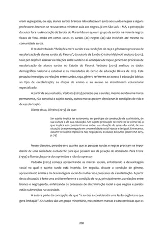 200
eram segregadas, ou seja, alunos surdos brancos não estudavam junto aos surdos negros e alguns
professores brancos se recusavam a ministrar aula aos negros, já em São Luís – MA, a percepção
do autor fora na Associação de Surdos do Maranhão em que um grupo de surdos na maioria negros
ficava de fora, então em certos casos os surdos (as) negros (as) são invisíveis até mesmo na
comunidade surda.
O texto intitulado “Relações entre surdez e as condições de raça e gênero no processo de
escolarização de alunos surdos do Paraná”, da autoria de Sandra Cristina Malzinoti Vedoato (2015),
teve por objetivo analisar as relações entre surdez e as condições de raça e gênero no processo de
escolarização de alunos surdos no Estado do Paraná. Vedoato (2015) analisou os dados
demográfico nacional e estadual e os microdados do Censo de educação Básica de 2013. Esta
pesquisa investigou as relações entre surdez, raça, gênero referente ao acesso à educação básica;
ao tipo de escolarização; as etapas de ensino e ao acesso ao atendimento educacional
especializado.
A partir de seus estudos, Vedoato (2015) percebe que a surdez, mesmo sendo uma marca
permanente, não constitui o sujeito surdo, outras marcas podem direcionar às condições de vida e
de escolarização.
Diante disso, Oliveira (2015) diz que:
Ser sujeito implica ter autonomia, ser partícipe da construção de sua história, de
sua cultura e de sua educação. Ser sujeito pressupõe reconhecer-se como tal, o
que implica em conscientizar-se sobre sua situação de opressão social, de sua
situação de sujeito negado em uma realidade social injusta e desigual. Entretanto,
assumir-se sujeito implica na não negação ou exclusão do outro. (OLIVEIRA 2015,
p. 79)
Nesse discurso, percebe-se o quanto que as pessoas surdas e negras precisam se impor
diante de uma sociedade excludente para que possam sair da posição de dominado. Para Freire
(1993) a libertação parte dos oprimidos e não do opressor.
Vedoato (2015) começa apresentando as marcas sociais, enfatizando a desvantagem
social na qual o sujeito surdo está inserido. Em seguida, discute a condição de gênero,
apresentando análises da desvantagem social da mulher nos processos de escolarização. A partir
desta discussão é feito uma análise referente a condição de raça, principalmente, as relações entre
branco e negro/pardo, enfatizando os processos de discriminação racial a que negros e pardos
estão submetidos na sociedade.
A autora parte da concepção de que “a surdez é considerada uma lesão orgânica e que
gera limitação”. Os surdos são um grupo minoritário, mas existem marcas e características que os
 