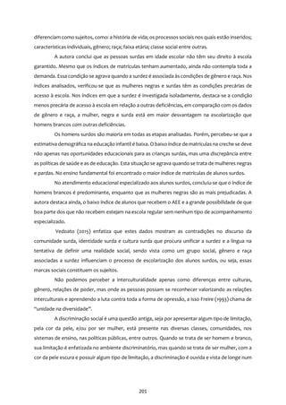 201
diferenciam como sujeitos, como: a história de vida; os processos sociais nos quais estão inseridos;
características individuais, gênero; raça; faixa etária; classe social entre outras.
A autora conclui que as pessoas surdas em idade escolar não têm seu direito à escola
garantido. Mesmo que os índices de matrículas tenham aumentado, ainda não contempla toda a
demanda. Essa condição se agrava quando a surdez é associada às condições de gênero e raça. Nos
índices analisados, verificou-se que as mulheres negras e surdas têm as condições precárias de
acesso à escola. Nos índices em que a surdez é investigada isoladamente, destaca-se a condição
menos precária de acesso à escola em relação a outras deficiências, em comparação com os dados
de gênero e raça, a mulher, negra e surda está em maior desvantagem na escolarização que
homens brancos com outras deficiências.
Os homens surdos são maioria em todas as etapas analisadas. Porém, percebeu-se que a
estimativa demográfica na educação infantil é baixa. O baixo índice de matrículas na creche se deve
não apenas nas oportunidades educacionais para as crianças surdas, mas uma discrepância entre
as políticas de saúde e as de educação. Esta situação se agrava quando se trata de mulheres negras
e pardas. No ensino fundamental foi encontrado o maior índice de matrículas de alunos surdos.
No atendimento educacional especializado aos alunos surdos, concluiu-se que o índice de
homens brancos é predominante, enquanto que as mulheres negras são as mais prejudicadas. A
autora destaca ainda, o baixo índice de alunos que recebem o AEE e a grande possibilidade de que
boa parte dos que não recebem estejam na escola regular sem nenhum tipo de acompanhamento
especializado.
Vedoato (2015) enfatiza que estes dados mostram as contradições no discurso da
comunidade surda, identidade surda e cultura surda que procura unificar a surdez e a língua na
tentativa de definir uma realidade social, sendo vista como um grupo social, gênero e raça
associadas a surdez influenciam o processo de escolarização dos alunos surdos, ou seja, essas
marcas sociais constituem os sujeitos.
Não podemos perceber a interculturalidade apenas como diferenças entre culturas,
gênero, relações de poder, mas onde as pessoas possam se reconhecer valorizando as relações
interculturais e aprendendo a luta contra toda a forma de opressão, a isso Freire (1993) chama de
“unidade na diversidade”.
A discriminação social é uma questão antiga, seja por apresentar algum tipo de limitação,
pela cor da pele, e/ou por ser mulher, está presente nas diversas classes, comunidades, nos
sistemas de ensino, nas políticas públicas, entre outros. Quando se trata de ser homem e branco,
sua limitação é enfatizada no ambiente discriminatório, mas quando se trata de ser mulher, com a
cor da pele escura e possuir algum tipo de limitação, a discriminação é ouvida e vista de longe num
 