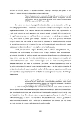 202
contexto de exclusão, em uma sociedade que define o sujeito por ser negro, pelo gênero ao qual
pertence e por sua deficiência. Na concepção de Freire (1993):
A discriminação da mulher, expressada e feita pelo discurso machista e encarnada
em práticas concretas é uma forma colonial de trata-la, incompatível, portanto,
com qualquer posição progressista, de mulher ou de homem, pouco importa.
(FREIRE, 1993 apud OLIVEIRA, 2015, p. 85).
De acordo com o exposto, as ponderações debatidas acerca dos sujeitos surdos, que
enquanto grupo minoritário e socialmente excluídos tem sua história de vida ligada a discursos de
negações e constantes lutas. A análise realizada nas dissertações mostra que o grupo surdo, de
modo geral, encontra-se em desvantagem não somente por sua identidade diferente, decorrente
da experiência da surdez, mas que isto ainda se acentua quando somada às questões de cor da
pele, classe social e gênero, por exemplo. Percebe-se que essas questões influenciam,
categoricamente, nas suas formas de viver, narrar-se, posicionar-se diante do mundo e, inclusive,
de se relacionar com seus pares surdos, visto que conforme constatado nas análises, tais marcas
sociais sugerem discriminação entre associações e comunidades surdas.
Assim, os achados na pesquisa denotam, além da carência bibliográfica na área, a
necessidade de inter-relacionar as culturas surda e negra enquanto eixos indissociáveis a
constituição identitária do sujeito analisado que, portanto, não podem ser concebidos enquanto
duas esferas visto que os elementos constituintes de ambas produzem um sujeito com
particularidades únicas que o é em sua essência negro e surdo. Isto se faz possível a partir de um
enfoque intercultural, por meio do qual ambas (as culturas) seriam subentendidas a partir do
reconhecimento das diferenças destas e analisadas através de um exercício dialógico plausível ao
enriquecimento cultural, que antes de tudo produz indivíduos aptos a se posicionar socialmente,
empoderando-se e seguindo no sentido de libertar-se das situações de exclusão e discriminação
ora expostos.
Nesta perspectiva, o diálogo se constitui no encontro em que homens e mulheres
encontram-se para refletir sobre sua realidade e transformá-la, como sujeitos
inconclusos e comunicativos que são. E ao transformar a realidade a humanizam
e se humanizam também. (OLIVEIRA 2015, p. 77).
A partir da dialogicidade é possível conhecer novas culturas, novas formas de viver e ser,
adquirir novos conhecimentos e aprendizagens, bem como conhecer o outro na sua diversidade e
diferença. Dessa maneira, torna-se possível intervir na sociedade, passando a reconhecer-se como
sujeito de direito de ser diferente e ao mesmo tempo de respeitar a diferença do outro. Pois como
enfatiza Freire (1993), “o sexo só não explica tudo. A raça só, tampouco. A classe só, igualmente”.
O ser humano é parte de um todo, e a luta que se deve travar é pelo ser mais, que está em um
contínuo processo de transformação e clamando por libertação.
 