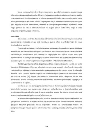 203
Nesse contexto, Freire (1993) vem nos mostrar que não basta apenas estudarmos as
diferentes culturas espalhadas pelos diferentes lugares do mundo, através de movimentos sociais,
o reconhecimento da diferença entre as culturas, das especificidades, das opressões, assim como
a luta pela libertação tem de ser coletiva congregando forças políticas onde as conquistas surgem
pela negação do outro. Desse modo, entender as concepções pertinentes a experiência surda
negra partindo do viés da interculturalidade nos sugere pensar neste outro, negro e surdo
enquanto ser político, social e histórico.
Conclusão
Observa-se, a partir das dissertações, sobre o relevante contexto das relações dos sujeitos
surdos (as) e a realidade em que está inserida, no que se refere o surdo (a) negro (a) e sua
implicação interseccional.
Percebendo ainda que a vivência da pessoa surda negra é marcada por vulnerabilidades
específicas e por inacessibilidade linguística; trabalhista; e socioemocional, como consequência da
descriminação interseccional que culminou na segregação dos sujeitos surdos com suas
especificidades na condição de ser negro, causando invisibilidade dos sujeitos nas comunidades
surdas e negras por serem “duplamente marginalizados” e “duplamente diferentes”.
Também, pontuamos a falta de políticas públicas no contexto escolar e social, por conta
das vulnerabilidades específicas que sobre determinam esse grupo, pois estes ficam à margem de
muitas políticas públicas, inclusive as voltadas para as pessoas surdas, como é o caso da educação
especial, como, também, àquelas dirigidas aos indivíduos negros, podendo-se afirmar que existe
exclusão de surdos (as) negros (as) dentro da comunidade surda, resquícios de um país
escravocrata branco e ditado pelo mundo dos ouvintes, resultando preconceito, segregação e
vulnerabilidade de sujeitos.
Conclui-se que não basta apenas constatarmos as diferentes problemáticas advindas da
convivência humana, mas cumpre-nos interpretar profundamente a interculturalidade dos
problemas existentes pela diferença do outro, visando o alcance das lacunas encontradas para
serem pesquisadas e dialogadas em sua (re) construção.
As pesquisas compreendem a partir de 2012 e abordaram temáticas pouco exploradas em
perspectivas de inclusão de sujeitos surdos (as) e questões raciais. Indubitavelmente, ambas as
pesquisas tatearam processos poucos explorados devido sua complexidade relativa em
compreender dupla inclusão quando relacionar surdez e suas singularidades salientes, como cor da
pele.
 