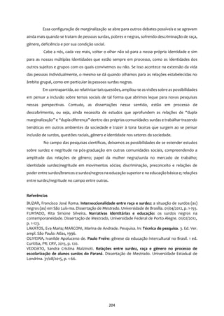 204
Essa configuração de marginalização se abre para outros debates possíveis e se agravam
ainda mais quando se tratam de pessoas surdas, pobres e negras, sofrendo descriminação de raça,
gênero, deficiência e por sua condição social.
Cabe a nós, cada vez mais, voltar o olhar não só para a nossa própria identidade e sim
para as nossas múltiplas identidades que estão sempre em processo, como as identidades dos
outros sujeitos e grupos com os quais convivemos ou não. Se isso acontece na extensão da vida
das pessoas individualmente, o mesmo se dá quando olhamos para as relações estabelecidas no
âmbito grupal, como em particular às pessoas surdas negras.
Em contrapartida, ao relativizar taisquestões, ampliou-se as visões sobre as possibilidades
em pensar a inclusão sobre temas sociais de tal forma que abrimos leque para novas pesquisas
nessas perspectivas. Contudo, as dissertações nesse sentido, estão em processo de
descobrimento, ou seja, ainda necessita de estudos que aprofundem as relações de “dupla
marginalização” e “dupla diferença” dentro das próprias comunidades surdas e trabalhar trazendo
temáticas em outros ambientes da sociedade e trazer à tona facetas que surgem ao se pensar
inclusão de surdos, questões raciais, gênero e identidade nos setores da sociedade.
No campo das pesquisas científicas, deixamos as possibilidades de se estender estudos
sobre surdez e negritude na pós-graduação em outras comunidades sociais, compreendendo a
amplitude das relações de gênero; papel da mulher negra/surda no mercado de trabalho;
identidade surdez/negritude em movimentos sócias; discriminação, preconceito e relações de
poder entre surdos/brancos e surdos/negros na educação superior e na educação básica e; relações
entre surdez/negritude no campo entre outras.
Referências
BUZAR, Francisco José Roma. Interseccionalidade entre raça e surdez: a situação de surdos (as)
negros (as) em São Luís-ma. Dissertação de Mestrado. Universidade de Brasília. 01/04/2012, p. 1-155.
FURTADO, Rita Simone Silveira. Narrativas identitárias e educação: os surdos negros na
contemporaneidade. Dissertação de Mestrado, Universidade Federal de Porto Alegre. 01/02/2012,
p. 1-123.
LAKATOS, Eva Maria; MARCONI, Marina de Andrade. Pesquisa. In: Técnica de pesquisa. 3. Ed. Ver.
ampl. São Paulo: Atlas, 1996.
OLIVEIRA, Ivanilde Apoluceno de. Paulo Freire: gênese da educação intercultural no Brasil. 1 ed.
Curitiba, PR: CRV, 2015, p. 120.
VEDOATO, Sandra Cristina Malzinoti. Relações entre surdez, raça e gênero no processo de
escolarização de alunos surdos do Paraná. Dissertação de Mestrado. Universidade Estadual de
Londrina. 31/08/2015, p. 1-66.
 