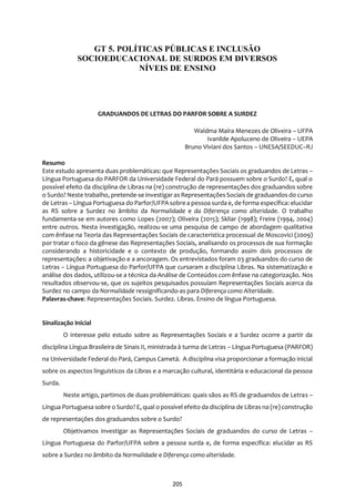 205
DA NORMALIDADE A DIFERENÇA COMO ALTERIDADE: SENTIDOS E SIGNIFICADOS DE
GRADUANDOS DE LETRAS DO PARFOR SOBRE A SURDEZ
Waldma Maíra Menezes de Oliveira – UFPA
Ivanilde Apoluceno de Oliveira – UEPA
Bruno Viviani dos Santos – UNESA/SEEDUC–RJ
Resumo
Este estudo apresenta duas problemáticas: que Representações Sociais os graduandos de Letras –
Língua Portuguesa do PARFOR da Universidade Federal do Pará possuem sobre o Surdo? E, qual o
possível efeito da disciplina de Libras na (re) construção de representações dos graduandos sobre
o Surdo? Neste trabalho, pretende-se investigar as RepresentaçõesSociais de graduandos do curso
de Letras – Língua Portuguesa do Parfor/UFPA sobre a pessoa surda e, de forma específica: elucidar
as RS sobre a Surdez no âmbito da Normalidade e da Diferença como alteridade. O trabalho
fundamenta-se em autores como Lopes (2007); Oliveira (2015); Skliar (1998); Freire (1994, 2004)
entre outros. Nesta investigação, realizou-se uma pesquisa de campo de abordagem qualitativa
com ênfase na Teoria das Representações Sociais de característica processual de Moscovici (2009)
por tratar o foco da gênese das Representações Sociais, analisando os processos de sua formação
considerando a historicidade e o contexto de produção, formando assim dois processos de
representações: a objetivação e a ancoragem. Os entrevistados foram 03 graduandos do curso de
Letras – Língua Portuguesa do Parfor/UFPA que cursaram a disciplina Libras. Na sistematização e
análise dos dados, utilizou-se a técnica da Análise de Conteúdos com ênfase na categorização. Nos
resultados observou-se, que os sujeitos pesquisados possuíam Representações Sociais acerca da
Surdez no campo da Normalidade ressignificando-as para Diferença como Alteridade.
Palavras-chave: Representações Sociais. Surdez. Libras. Ensino de língua Portuguesa.
Sinalização Inicial
O interesse pelo estudo sobre as Representações Sociais e a Surdez ocorre a partir da
disciplina Língua Brasileira de Sinais II, ministrada à turma de Letras – Língua Portuguesa (PARFOR)
na Universidade Federal do Pará, Campus Cametá. A disciplina visa proporcionar a formação inicial
sobre os aspectos linguísticos da Libras e a marcação cultural, identitária e educacional da pessoa
Surda.
Neste artigo, partimos de duas problemáticas: quais sãos as RS de graduandos de Letras –
Língua Portuguesa sobre o Surdo? E, qual o possível efeito da disciplina de Libras na (re) construção
de representações dos graduandos sobre o Surdo?
Objetivamos investigar as Representações Sociais de graduandos do curso de Letras –
Língua Portuguesa do Parfor/UFPA sobre a pessoa surda e, de forma específica: elucidar as RS
sobre a Surdez no âmbito da Normalidade e Diferença como alteridade.
GT 5. POLÍTICAS PÚBLICAS E INCLUSÃO
SOCIOEDUCACIONAL DE SURDOS EM DIVERSOS
NÍVEIS DE ENSINO
 
