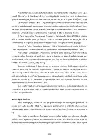 206
Para atendera essesobjetivos, fundamentamo-nos, teoricamente, em autorescomo: Lopes
(2007); Oliveira (2015); Skliar (1998); Freire (1999, 2004) entre outros, bem como em documentos
que envolvem a legislação sobre a Libras na educação de surdos, entre os quais: Brasil (2002, 2005).
O currículo do curso de Letras – Língua Portuguesa/Parfor, da Universidade Federal do Pará,
apresenta 03 (três) disciplinas na área do objeto de estudo em questão, sendo elas: Libras I, Libras
II e Língua Portuguesa para Surdos. A referida investigação ocorreu na disciplina Libras II ministrada
no Campus Universitário do Tocantins/Cametá no período de 08 a 13 de janeiro de 2018.
O Plano Nacional de Formação de Professores da Educação Básica (PARFOR) objetiva
ofertar Ensino Superior para professores atuantes na rede pública de educação básica,
contemplando as exigências da Lei de Diretrizes e Bases da Educação Nacional 9.394/1996.
Segundo o Projeto Pedagógico do Curso – PPC, a disciplina Língua Brasileira de Sinais –
Libras II é obrigatória, correspondendo à 68h, com base no cumprimento legal (BRASIL, 2005).
Para Santos e Campos (2013): “a disciplina apresenta como objetivo, inclusive no texto da
Lei, uma melhor formação de professores para a atuação em salas de aula inclusivas que,
possivelmente, terão a presença de alunos com os mais diversos tipos de deficiência, incluindo a
surdez”. (SANTOS e CAMPOS, 2013, p. 242)
O decreto 5.626, de 22 de dezembro de 2005, destaca a inclusão da Libras como disciplina
curricular nos cursos de formação de professores. O marco da inserção de disciplinas sobre a
educação especial nos currículos de formação docente, neste caso a Educação dos Surdos, deu-se
após a promulgação da Lei nº 10.436, que reconhece a Língua Brasileira de Sinais como língua oficial
dos surdos. Em seu Art. 4º, expressa a obrigatoriedade de as instituições de formação docente
inserirem em seus currículos a disciplina Libras.
Com essa formação em Libras o que mudou nas representações sociais dos graduandos em
Letras sobre a pessoa surda? Quais as representações sociais estes graduandos tinham antes do
acesso à disciplina Libras?
Metodologia Sinalizada
Nesta investigação, realizou-se uma pesquisa de campo de abordagem qualitativa. De
acordo com Ludke e André (1986), “[...] a pesquisa qualitativa tem o ambiente natural com sua
fonte direta de dados e o pesquisador como seu principal instrumento”. (LUDKE e ANDRÉ, 1986, p.
11)
Este estudo tem por base a Teoria das Representações Sociais, com o foco na educação
inclusiva e nas representações dos alunos universitários sobre a educação de surdos, isto é, na
maneira em que elaboram e partilham simbologias significantes e construtivasacerca desse sujeito.
 