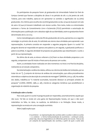 207
Os participantes da pesquisa foram 36 graduandos da Universidade Federal do Pará do
Campus Cametá que fizeram a disciplina de Libras II no período de 08 a 13 de janeiro de 2018.
Todavia, para este trabalho, optou-se em apresentar os sentidos e significados de 03 (três)
graduandos. Os critérios para escolha dos 03 (três) graduandos se deu: a) que já atuassem em sala
de aula e b) que já tivessem trabalhado com alunos surdos. Para tanto, todos os entrevistados
assinaram o Termo de Consentimento Livre e Esclarecido (TCLE) permitindo a autorização de
informações para a publicação com o absoluto sigilo de sua identidade, assim os graduandos foram
denominados de G1, G2 e G3.
Como metodologia para coleta das RS dos graduandos da turma, apresentou-se a seguinte
estratégia: no primeiro dia de aula, foi solicitado aos alunos duas atividades para apreender suas
representações. A primeira consistia em responder a seguinte pergunta: Quem é o surdo? Tal
pergunta deveria ser respondida em apenas uma palavra e, em seguida, o graduando justificava a
palavra escolhida. A segunda atividade foi proposta aos graduandos que desenhassem o surdo a
partir de sua representação.
No último dia de aula, os alunos voltaram a (re) fazer as duas atividades propostas e, em
seguida, compararam suas RS iniciais e finais acerca da pessoa com surdez.
Assim, as atividades foram realizadas em dois momentos: no início e no final da disciplina,
realizando-se um estudo comparativo.
Na sistematização e análise dos dados, utilizou-se a técnica da Análise de Conteúdos, por se
tratar de um “[...] conjunto de técnicas de análises de comunicações, que utiliza procedimentos
sistemáticos e objetivos de descrição do conteúdo da mensagem” (BARDIN, 2010, p. 38). Na análise
dos dados, trabalhou-se “o material acumulado, buscando destacar os principais achados da
pesquisa” (LUDKE; ANDRÉ, 1986, p. 48), criando-se categorias temáticas que possibilitaram a
organização do relatório da pesquisa.
A sinalização sobre a Surdez
Para você, quem é o surdo? A pergunta pode ser respondida, automaticamente: aquele que
não ouve. Tal fala se revela em uma gama de Representações Sociais, em que o não ouvir
materializa: na falta, no dano, na ausência, na deficiência e na limitação. Desse modo, a
representação se enraíza em uma concepção ouvintista.
Skliar (1998) explica que:
O ouvintismo – as representações dos ouvintes sobre a surdez e sobre os surdos
– e o oralismo – a forma institucionalizada do ouvintismo – continuam sendo,
ainda hoje, discursos hegemônicos em diferentes partes do mundo. Trata-se de
um conjunto de representações dos ouvintes, a partir do qual o surdo está
 