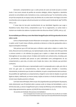 209
Outrossim, compreendemos que o surdo precisa de outro (s) Surdo (s) para se tornar
Surdo. E isso ocorre através da partilha do encontro dialógico, afetivo, linguístico e identitário
presente na comunidade surda. Somando-se a isso, a autora pontua que “os movimentos surdos,
em prol da conquista de um espaço surdo, dos direitos de os surdos terem uma língua e de serem
reconhecidoscomo um grupo cultural acentuaram-se no Brasil, a partir da década de 1990” (LOPES,
2007, p. 52).
É nesse bojo de luta pelo reconhecimento de sua identidade linguística que surge a
Resistência Surda. Dessa forma, compreende-se que “ao se organizarem, os surdos lutam e
resistem aos modelos dos saberes e à própria ordem dos discursos oficiais” (LOPES, 2007, p. 52).
Da normalidade para Diferença como Alteridade: Ressignificações de RS de graduandos de Letras
sobre o surdo
Como as Representações Sociais influenciam na marcação e na ação direta e indireta com
o sujeito surdo? A partir dessa reflexão, pretende-se demarcar as falas dos graduandos antes e
depois da disciplina ministrada.
Vale pontuar que as RS são base para a reflexão e ação sobre o objeto e o sujeito. Para
tanto, Moscovici (2012) considera que, nas representações sociais, não existe uma linha que divide
o universo exterior e o do indivíduo (ou grupo), que o sujeito e o objeto não são totalmente
heterogêneos em seu campo comum. O objeto está inserido num contexto ativo, movediço, pois
é, parcialmente, concebido pela pessoa ou pela coletividade como prolongamento de seu
comportamento e, para eles, só existe como função dos meios e dos métodos que permitem
conhecê-lo.
O autor ainda afirma que a representação social é a preparação para a ação, pois não só
serve de guia para os comportamentos, mas também porque remodela e reconstitui,
internamente, os elementos que circulam no ambiente, no qual o comportamento deve acontecer.
Ela possibilita dar significados ao comportamento, integrá-lo numa rede de relações na qual está
ligada ao objeto, viabilizando, ao mesmo tempo, noções as teorias e o fundo de observações que
tornam essas relações possíveis e eficazes.
Com base nesta afirmação, infere-se que: dos 36 graduandos que participaram da pesquisa,
todos demarcaram suas RS (prévia) sobre a pessoa surda no Campo da Normalidade e, com o
término das aulas, 32 alunos ressignificaram para o Campo da Diferença como alteridade. Todavia,
neste artigo apresentaremos, apenas, 03 (três) RS dos entrevistados G1, G2, G3.
De acordo com Andrade–Silva (2014) a normalidade é:
Uma concepção de ser humano que ocorre quando se faz escolha de um modelo
de corpo e de identidade ideais e requer que este seja arbitrariamente alcançados
 